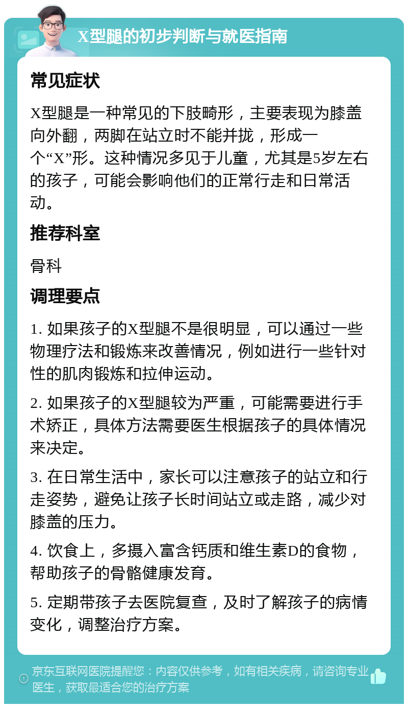 X型腿的初步判断与就医指南 常见症状 X型腿是一种常见的下肢畸形，主要表现为膝盖向外翻，两脚在站立时不能并拢，形成一个“X”形。这种情况多见于儿童，尤其是5岁左右的孩子，可能会影响他们的正常行走和日常活动。 推荐科室 骨科 调理要点 1. 如果孩子的X型腿不是很明显，可以通过一些物理疗法和锻炼来改善情况，例如进行一些针对性的肌肉锻炼和拉伸运动。 2. 如果孩子的X型腿较为严重，可能需要进行手术矫正，具体方法需要医生根据孩子的具体情况来决定。 3. 在日常生活中，家长可以注意孩子的站立和行走姿势，避免让孩子长时间站立或走路，减少对膝盖的压力。 4. 饮食上，多摄入富含钙质和维生素D的食物，帮助孩子的骨骼健康发育。 5. 定期带孩子去医院复查，及时了解孩子的病情变化，调整治疗方案。