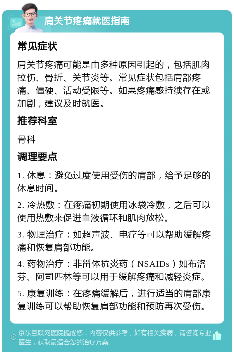 肩关节疼痛就医指南 常见症状 肩关节疼痛可能是由多种原因引起的，包括肌肉拉伤、骨折、关节炎等。常见症状包括肩部疼痛、僵硬、活动受限等。如果疼痛感持续存在或加剧，建议及时就医。 推荐科室 骨科 调理要点 1. 休息：避免过度使用受伤的肩部，给予足够的休息时间。 2. 冷热敷：在疼痛初期使用冰袋冷敷，之后可以使用热敷来促进血液循环和肌肉放松。 3. 物理治疗：如超声波、电疗等可以帮助缓解疼痛和恢复肩部功能。 4. 药物治疗：非甾体抗炎药（NSAIDs）如布洛芬、阿司匹林等可以用于缓解疼痛和减轻炎症。 5. 康复训练：在疼痛缓解后，进行适当的肩部康复训练可以帮助恢复肩部功能和预防再次受伤。