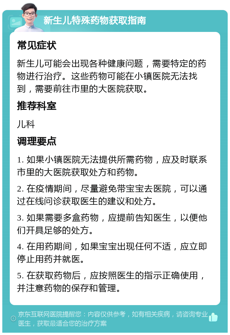 新生儿特殊药物获取指南 常见症状 新生儿可能会出现各种健康问题，需要特定的药物进行治疗。这些药物可能在小镇医院无法找到，需要前往市里的大医院获取。 推荐科室 儿科 调理要点 1. 如果小镇医院无法提供所需药物，应及时联系市里的大医院获取处方和药物。 2. 在疫情期间，尽量避免带宝宝去医院，可以通过在线问诊获取医生的建议和处方。 3. 如果需要多盒药物，应提前告知医生，以便他们开具足够的处方。 4. 在用药期间，如果宝宝出现任何不适，应立即停止用药并就医。 5. 在获取药物后，应按照医生的指示正确使用，并注意药物的保存和管理。