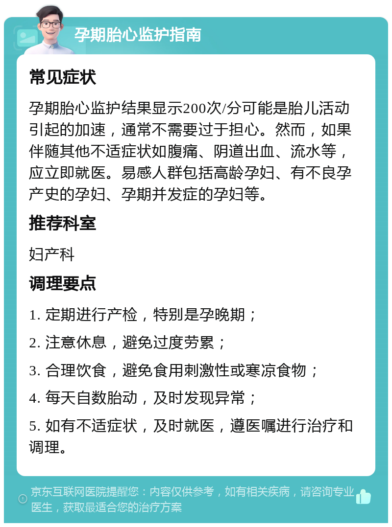 孕期胎心监护指南 常见症状 孕期胎心监护结果显示200次/分可能是胎儿活动引起的加速，通常不需要过于担心。然而，如果伴随其他不适症状如腹痛、阴道出血、流水等，应立即就医。易感人群包括高龄孕妇、有不良孕产史的孕妇、孕期并发症的孕妇等。 推荐科室 妇产科 调理要点 1. 定期进行产检，特别是孕晚期； 2. 注意休息，避免过度劳累； 3. 合理饮食，避免食用刺激性或寒凉食物； 4. 每天自数胎动，及时发现异常； 5. 如有不适症状，及时就医，遵医嘱进行治疗和调理。