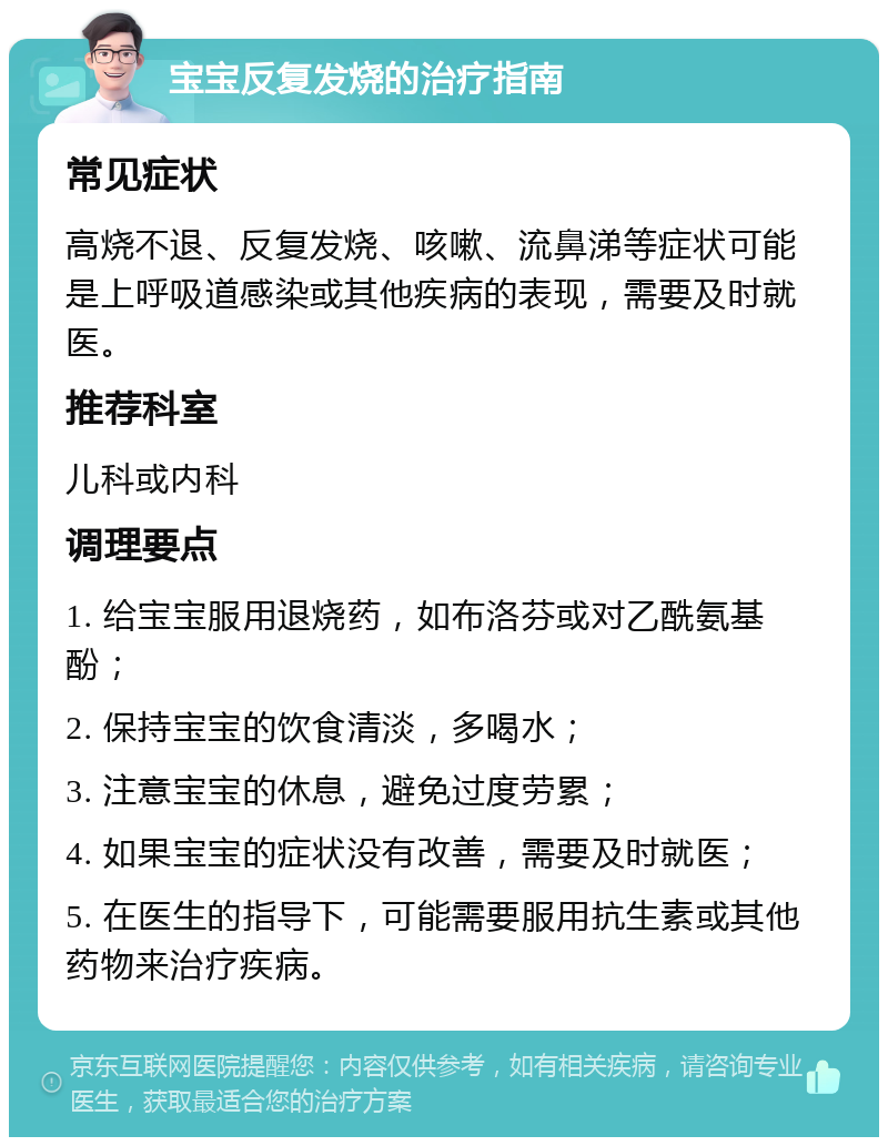 宝宝反复发烧的治疗指南 常见症状 高烧不退、反复发烧、咳嗽、流鼻涕等症状可能是上呼吸道感染或其他疾病的表现，需要及时就医。 推荐科室 儿科或内科 调理要点 1. 给宝宝服用退烧药，如布洛芬或对乙酰氨基酚； 2. 保持宝宝的饮食清淡，多喝水； 3. 注意宝宝的休息，避免过度劳累； 4. 如果宝宝的症状没有改善，需要及时就医； 5. 在医生的指导下，可能需要服用抗生素或其他药物来治疗疾病。