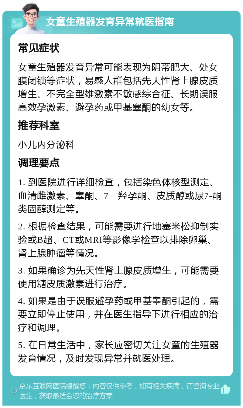 女童生殖器发育异常就医指南 常见症状 女童生殖器发育异常可能表现为阴蒂肥大、处女膜闭锁等症状，易感人群包括先天性肾上腺皮质增生、不完全型雄激素不敏感综合征、长期误服高效孕激素、避孕药或甲基睾酮的幼女等。 推荐科室 小儿内分泌科 调理要点 1. 到医院进行详细检查，包括染色体核型测定、血清雌激素、睾酮、7一羟孕酮、皮质醇或尿7-酮类固醇测定等。 2. 根据检查结果，可能需要进行地塞米松抑制实验或B超、CT或MRI等影像学检查以排除卵巢、肾上腺肿瘤等情况。 3. 如果确诊为先天性肾上腺皮质增生，可能需要使用糖皮质激素进行治疗。 4. 如果是由于误服避孕药或甲基睾酮引起的，需要立即停止使用，并在医生指导下进行相应的治疗和调理。 5. 在日常生活中，家长应密切关注女童的生殖器发育情况，及时发现异常并就医处理。