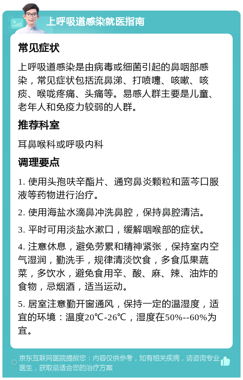 上呼吸道感染就医指南 常见症状 上呼吸道感染是由病毒或细菌引起的鼻咽部感染，常见症状包括流鼻涕、打喷嚏、咳嗽、咳痰、喉咙疼痛、头痛等。易感人群主要是儿童、老年人和免疫力较弱的人群。 推荐科室 耳鼻喉科或呼吸内科 调理要点 1. 使用头孢呋辛酯片、通窍鼻炎颗粒和蓝芩口服液等药物进行治疗。 2. 使用海盐水滴鼻冲洗鼻腔，保持鼻腔清洁。 3. 平时可用淡盐水漱口，缓解咽喉部的症状。 4. 注意休息，避免劳累和精神紧张，保持室内空气湿润，勤洗手，规律清淡饮食，多食瓜果蔬菜，多饮水，避免食用辛、酸、麻、辣、油炸的食物，忌烟酒，适当运动。 5. 居室注意勤开窗通风，保持一定的温湿度，适宜的环境：温度20℃-26℃，湿度在50%--60%为宜。