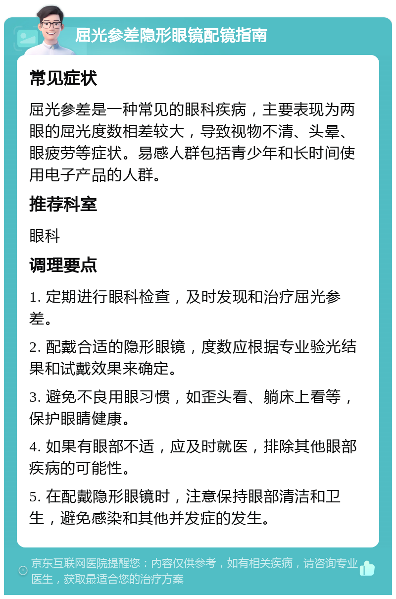 屈光参差隐形眼镜配镜指南 常见症状 屈光参差是一种常见的眼科疾病，主要表现为两眼的屈光度数相差较大，导致视物不清、头晕、眼疲劳等症状。易感人群包括青少年和长时间使用电子产品的人群。 推荐科室 眼科 调理要点 1. 定期进行眼科检查，及时发现和治疗屈光参差。 2. 配戴合适的隐形眼镜，度数应根据专业验光结果和试戴效果来确定。 3. 避免不良用眼习惯，如歪头看、躺床上看等，保护眼睛健康。 4. 如果有眼部不适，应及时就医，排除其他眼部疾病的可能性。 5. 在配戴隐形眼镜时，注意保持眼部清洁和卫生，避免感染和其他并发症的发生。