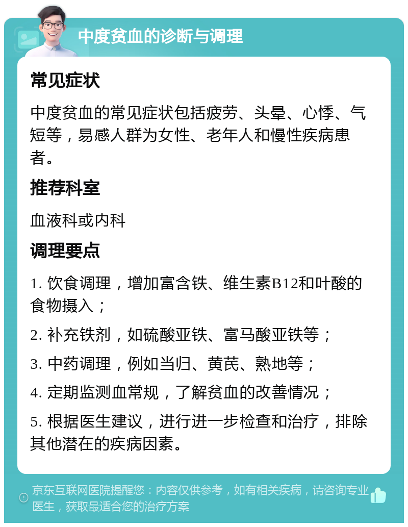 中度贫血的诊断与调理 常见症状 中度贫血的常见症状包括疲劳、头晕、心悸、气短等，易感人群为女性、老年人和慢性疾病患者。 推荐科室 血液科或内科 调理要点 1. 饮食调理，增加富含铁、维生素B12和叶酸的食物摄入； 2. 补充铁剂，如硫酸亚铁、富马酸亚铁等； 3. 中药调理，例如当归、黄芪、熟地等； 4. 定期监测血常规，了解贫血的改善情况； 5. 根据医生建议，进行进一步检查和治疗，排除其他潜在的疾病因素。