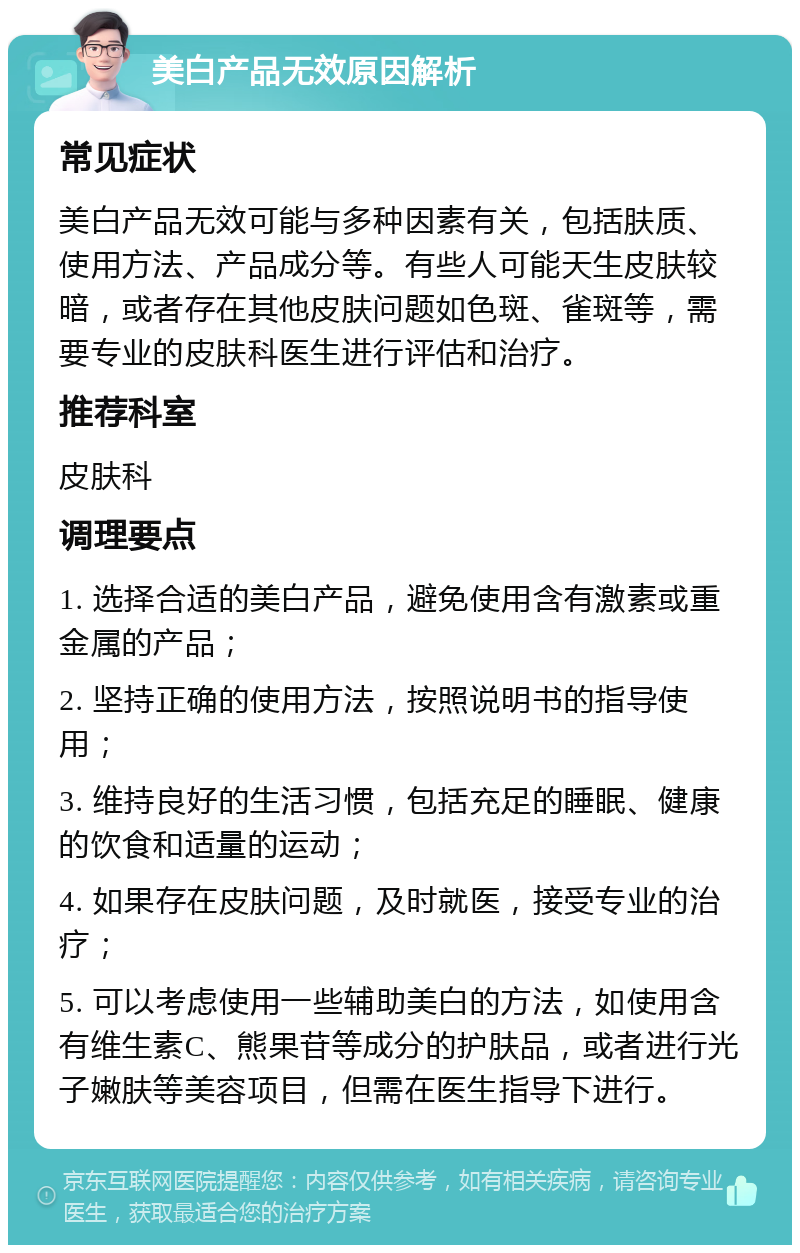 美白产品无效原因解析 常见症状 美白产品无效可能与多种因素有关，包括肤质、使用方法、产品成分等。有些人可能天生皮肤较暗，或者存在其他皮肤问题如色斑、雀斑等，需要专业的皮肤科医生进行评估和治疗。 推荐科室 皮肤科 调理要点 1. 选择合适的美白产品，避免使用含有激素或重金属的产品； 2. 坚持正确的使用方法，按照说明书的指导使用； 3. 维持良好的生活习惯，包括充足的睡眠、健康的饮食和适量的运动； 4. 如果存在皮肤问题，及时就医，接受专业的治疗； 5. 可以考虑使用一些辅助美白的方法，如使用含有维生素C、熊果苷等成分的护肤品，或者进行光子嫩肤等美容项目，但需在医生指导下进行。