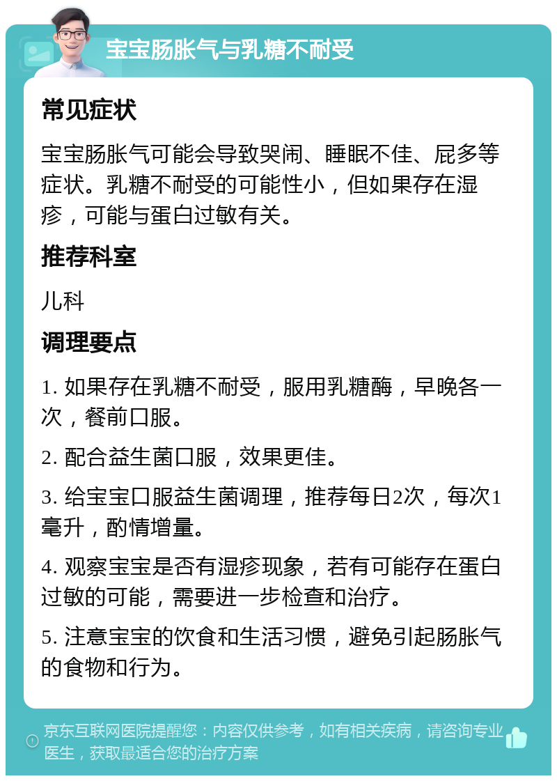 宝宝肠胀气与乳糖不耐受 常见症状 宝宝肠胀气可能会导致哭闹、睡眠不佳、屁多等症状。乳糖不耐受的可能性小，但如果存在湿疹，可能与蛋白过敏有关。 推荐科室 儿科 调理要点 1. 如果存在乳糖不耐受，服用乳糖酶，早晚各一次，餐前口服。 2. 配合益生菌口服，效果更佳。 3. 给宝宝口服益生菌调理，推荐每日2次，每次1毫升，酌情增量。 4. 观察宝宝是否有湿疹现象，若有可能存在蛋白过敏的可能，需要进一步检查和治疗。 5. 注意宝宝的饮食和生活习惯，避免引起肠胀气的食物和行为。