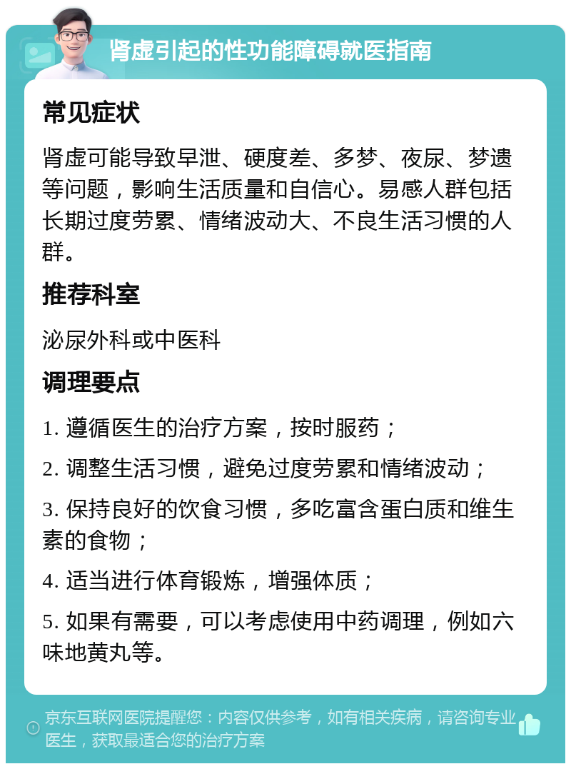 肾虚引起的性功能障碍就医指南 常见症状 肾虚可能导致早泄、硬度差、多梦、夜尿、梦遗等问题，影响生活质量和自信心。易感人群包括长期过度劳累、情绪波动大、不良生活习惯的人群。 推荐科室 泌尿外科或中医科 调理要点 1. 遵循医生的治疗方案，按时服药； 2. 调整生活习惯，避免过度劳累和情绪波动； 3. 保持良好的饮食习惯，多吃富含蛋白质和维生素的食物； 4. 适当进行体育锻炼，增强体质； 5. 如果有需要，可以考虑使用中药调理，例如六味地黄丸等。