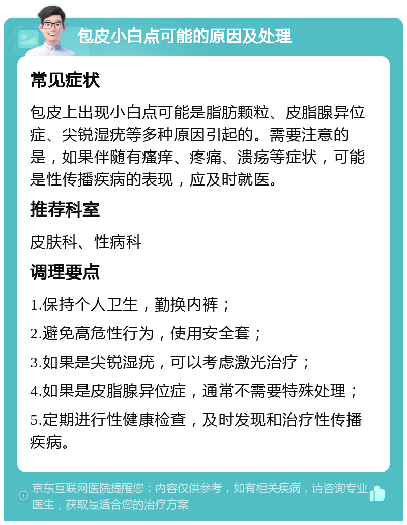 包皮小白点可能的原因及处理 常见症状 包皮上出现小白点可能是脂肪颗粒、皮脂腺异位症、尖锐湿疣等多种原因引起的。需要注意的是，如果伴随有瘙痒、疼痛、溃疡等症状，可能是性传播疾病的表现，应及时就医。 推荐科室 皮肤科、性病科 调理要点 1.保持个人卫生，勤换内裤； 2.避免高危性行为，使用安全套； 3.如果是尖锐湿疣，可以考虑激光治疗； 4.如果是皮脂腺异位症，通常不需要特殊处理； 5.定期进行性健康检查，及时发现和治疗性传播疾病。