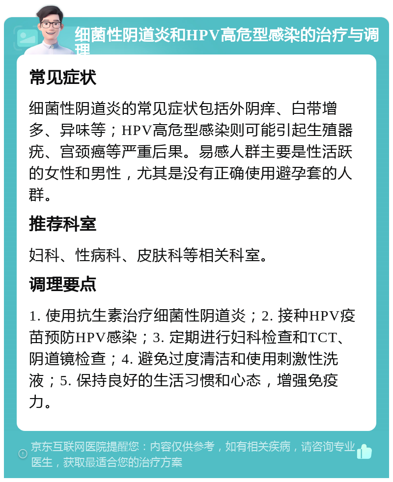 细菌性阴道炎和HPV高危型感染的治疗与调理 常见症状 细菌性阴道炎的常见症状包括外阴痒、白带增多、异味等；HPV高危型感染则可能引起生殖器疣、宫颈癌等严重后果。易感人群主要是性活跃的女性和男性，尤其是没有正确使用避孕套的人群。 推荐科室 妇科、性病科、皮肤科等相关科室。 调理要点 1. 使用抗生素治疗细菌性阴道炎；2. 接种HPV疫苗预防HPV感染；3. 定期进行妇科检查和TCT、阴道镜检查；4. 避免过度清洁和使用刺激性洗液；5. 保持良好的生活习惯和心态，增强免疫力。