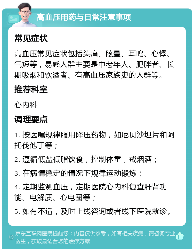 高血压用药与日常注意事项 常见症状 高血压常见症状包括头痛、眩晕、耳鸣、心悸、气短等，易感人群主要是中老年人、肥胖者、长期吸烟和饮酒者、有高血压家族史的人群等。 推荐科室 心内科 调理要点 1. 按医嘱规律服用降压药物，如厄贝沙坦片和阿托伐他丁等； 2. 遵循低盐低脂饮食，控制体重，戒烟酒； 3. 在病情稳定的情况下规律运动锻炼； 4. 定期监测血压，定期医院心内科复查肝肾功能、电解质、心电图等； 5. 如有不适，及时上线咨询或者线下医院就诊。