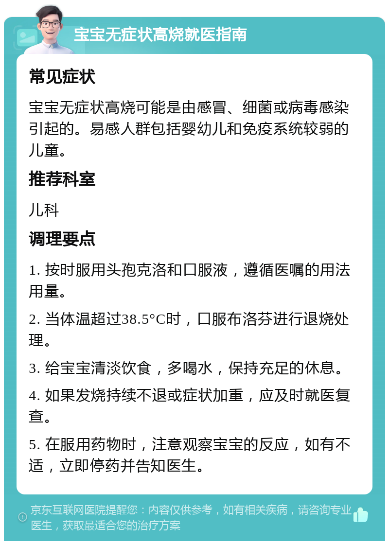 宝宝无症状高烧就医指南 常见症状 宝宝无症状高烧可能是由感冒、细菌或病毒感染引起的。易感人群包括婴幼儿和免疫系统较弱的儿童。 推荐科室 儿科 调理要点 1. 按时服用头孢克洛和口服液，遵循医嘱的用法用量。 2. 当体温超过38.5°C时，口服布洛芬进行退烧处理。 3. 给宝宝清淡饮食，多喝水，保持充足的休息。 4. 如果发烧持续不退或症状加重，应及时就医复查。 5. 在服用药物时，注意观察宝宝的反应，如有不适，立即停药并告知医生。