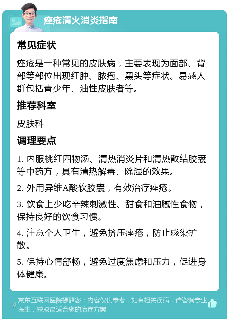 痤疮清火消炎指南 常见症状 痤疮是一种常见的皮肤病，主要表现为面部、背部等部位出现红肿、脓疱、黑头等症状。易感人群包括青少年、油性皮肤者等。 推荐科室 皮肤科 调理要点 1. 内服桃红四物汤、清热消炎片和清热散结胶囊等中药方，具有清热解毒、除湿的效果。 2. 外用异维A酸软胶囊，有效治疗痤疮。 3. 饮食上少吃辛辣刺激性、甜食和油腻性食物，保持良好的饮食习惯。 4. 注意个人卫生，避免挤压痤疮，防止感染扩散。 5. 保持心情舒畅，避免过度焦虑和压力，促进身体健康。