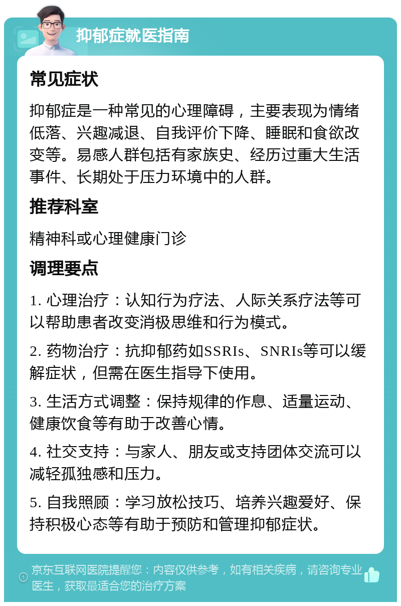 抑郁症就医指南 常见症状 抑郁症是一种常见的心理障碍，主要表现为情绪低落、兴趣减退、自我评价下降、睡眠和食欲改变等。易感人群包括有家族史、经历过重大生活事件、长期处于压力环境中的人群。 推荐科室 精神科或心理健康门诊 调理要点 1. 心理治疗：认知行为疗法、人际关系疗法等可以帮助患者改变消极思维和行为模式。 2. 药物治疗：抗抑郁药如SSRIs、SNRIs等可以缓解症状，但需在医生指导下使用。 3. 生活方式调整：保持规律的作息、适量运动、健康饮食等有助于改善心情。 4. 社交支持：与家人、朋友或支持团体交流可以减轻孤独感和压力。 5. 自我照顾：学习放松技巧、培养兴趣爱好、保持积极心态等有助于预防和管理抑郁症状。