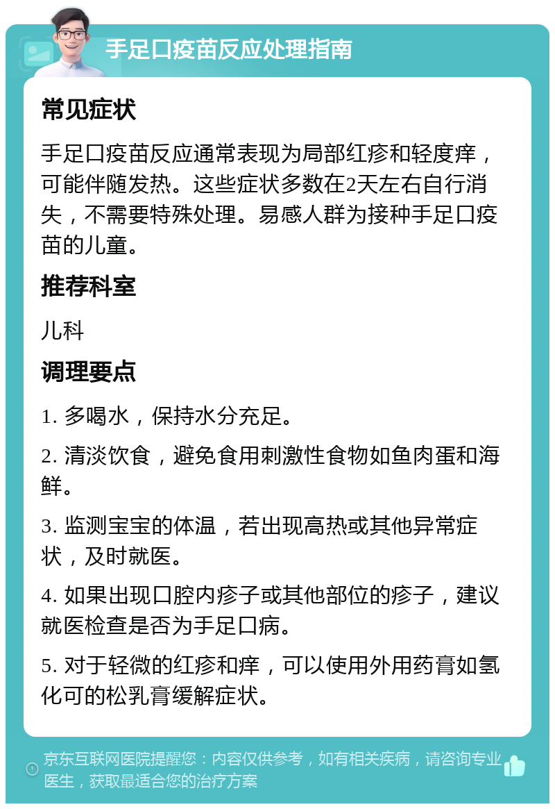 手足口疫苗反应处理指南 常见症状 手足口疫苗反应通常表现为局部红疹和轻度痒，可能伴随发热。这些症状多数在2天左右自行消失，不需要特殊处理。易感人群为接种手足口疫苗的儿童。 推荐科室 儿科 调理要点 1. 多喝水，保持水分充足。 2. 清淡饮食，避免食用刺激性食物如鱼肉蛋和海鲜。 3. 监测宝宝的体温，若出现高热或其他异常症状，及时就医。 4. 如果出现口腔内疹子或其他部位的疹子，建议就医检查是否为手足口病。 5. 对于轻微的红疹和痒，可以使用外用药膏如氢化可的松乳膏缓解症状。