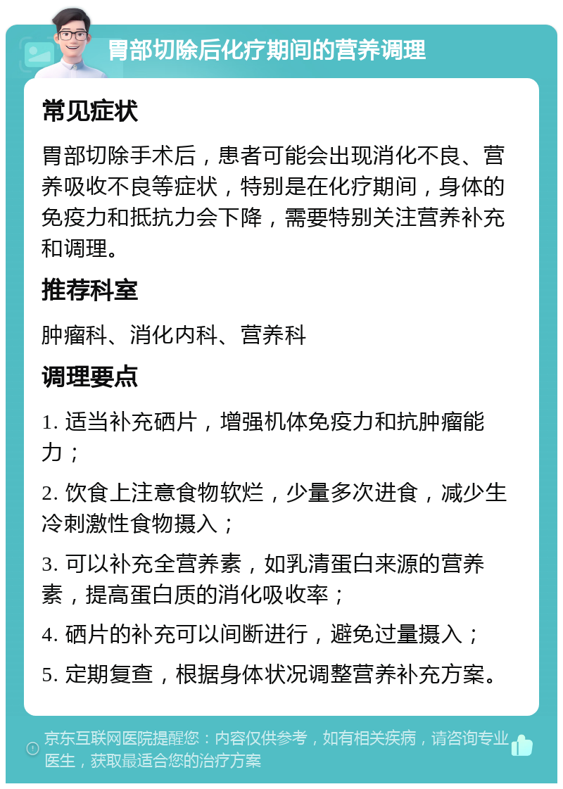 胃部切除后化疗期间的营养调理 常见症状 胃部切除手术后，患者可能会出现消化不良、营养吸收不良等症状，特别是在化疗期间，身体的免疫力和抵抗力会下降，需要特别关注营养补充和调理。 推荐科室 肿瘤科、消化内科、营养科 调理要点 1. 适当补充硒片，增强机体免疫力和抗肿瘤能力； 2. 饮食上注意食物软烂，少量多次进食，减少生冷刺激性食物摄入； 3. 可以补充全营养素，如乳清蛋白来源的营养素，提高蛋白质的消化吸收率； 4. 硒片的补充可以间断进行，避免过量摄入； 5. 定期复查，根据身体状况调整营养补充方案。