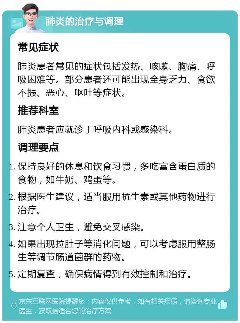 肺炎的治疗与调理 常见症状 肺炎患者常见的症状包括发热、咳嗽、胸痛、呼吸困难等。部分患者还可能出现全身乏力、食欲不振、恶心、呕吐等症状。 推荐科室 肺炎患者应就诊于呼吸内科或感染科。 调理要点 保持良好的休息和饮食习惯，多吃富含蛋白质的食物，如牛奶、鸡蛋等。 根据医生建议，适当服用抗生素或其他药物进行治疗。 注意个人卫生，避免交叉感染。 如果出现拉肚子等消化问题，可以考虑服用整肠生等调节肠道菌群的药物。 定期复查，确保病情得到有效控制和治疗。