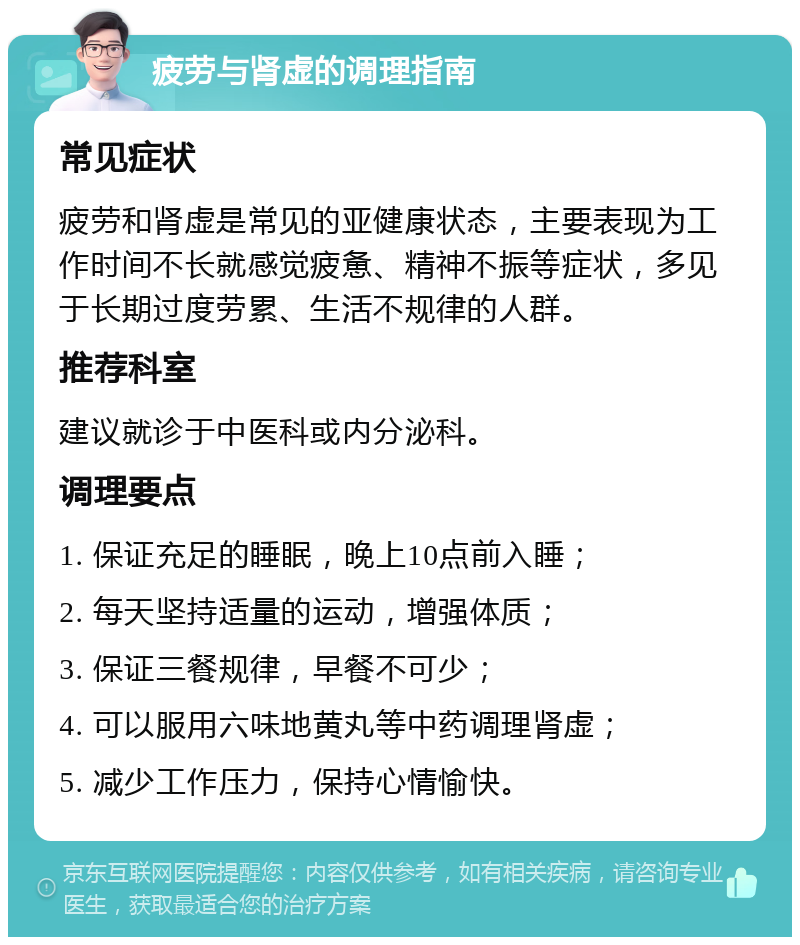 疲劳与肾虚的调理指南 常见症状 疲劳和肾虚是常见的亚健康状态，主要表现为工作时间不长就感觉疲惫、精神不振等症状，多见于长期过度劳累、生活不规律的人群。 推荐科室 建议就诊于中医科或内分泌科。 调理要点 1. 保证充足的睡眠，晚上10点前入睡； 2. 每天坚持适量的运动，增强体质； 3. 保证三餐规律，早餐不可少； 4. 可以服用六味地黄丸等中药调理肾虚； 5. 减少工作压力，保持心情愉快。