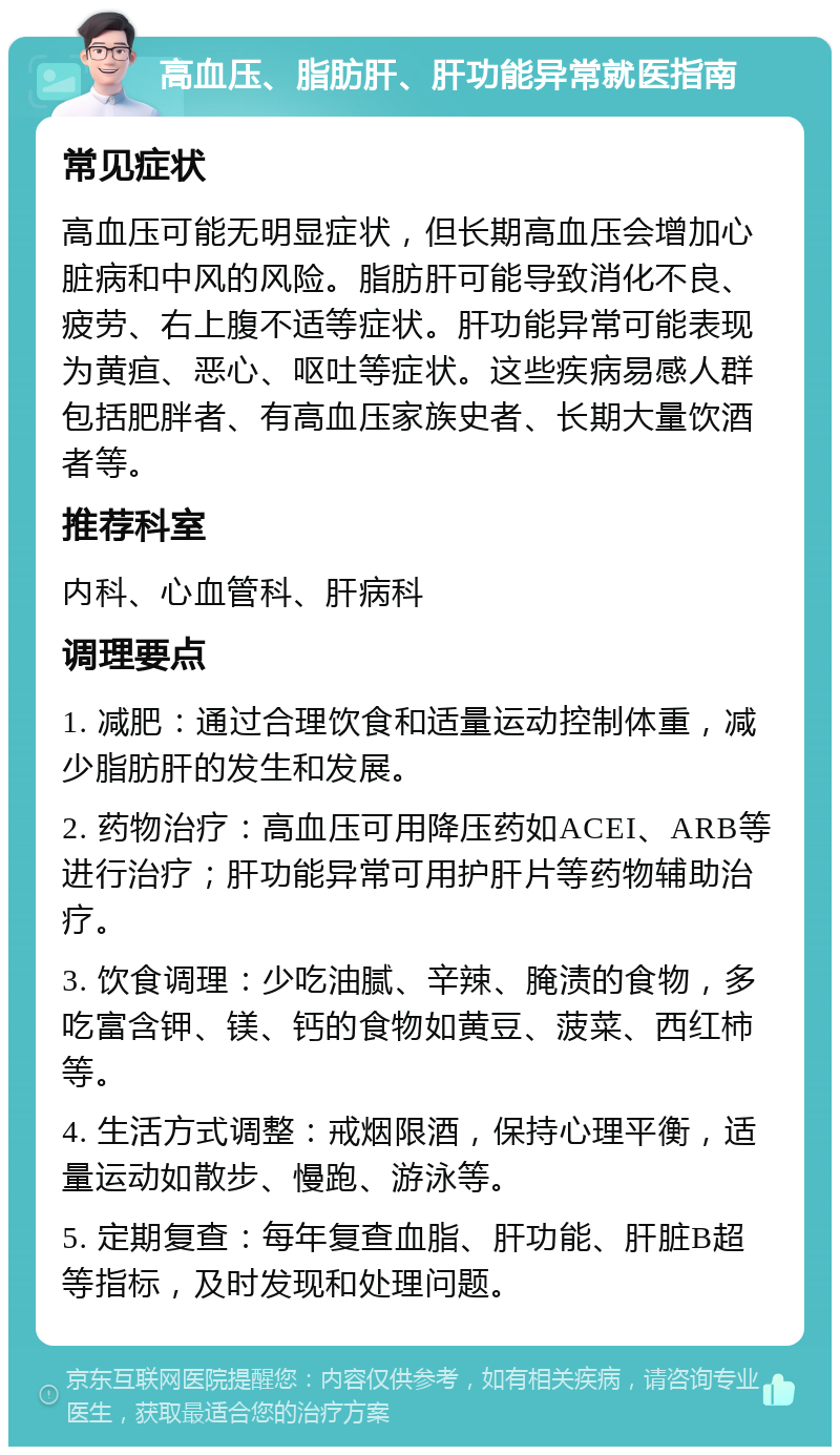 高血压、脂肪肝、肝功能异常就医指南 常见症状 高血压可能无明显症状，但长期高血压会增加心脏病和中风的风险。脂肪肝可能导致消化不良、疲劳、右上腹不适等症状。肝功能异常可能表现为黄疸、恶心、呕吐等症状。这些疾病易感人群包括肥胖者、有高血压家族史者、长期大量饮酒者等。 推荐科室 内科、心血管科、肝病科 调理要点 1. 减肥：通过合理饮食和适量运动控制体重，减少脂肪肝的发生和发展。 2. 药物治疗：高血压可用降压药如ACEI、ARB等进行治疗；肝功能异常可用护肝片等药物辅助治疗。 3. 饮食调理：少吃油腻、辛辣、腌渍的食物，多吃富含钾、镁、钙的食物如黄豆、菠菜、西红柿等。 4. 生活方式调整：戒烟限酒，保持心理平衡，适量运动如散步、慢跑、游泳等。 5. 定期复查：每年复查血脂、肝功能、肝脏B超等指标，及时发现和处理问题。