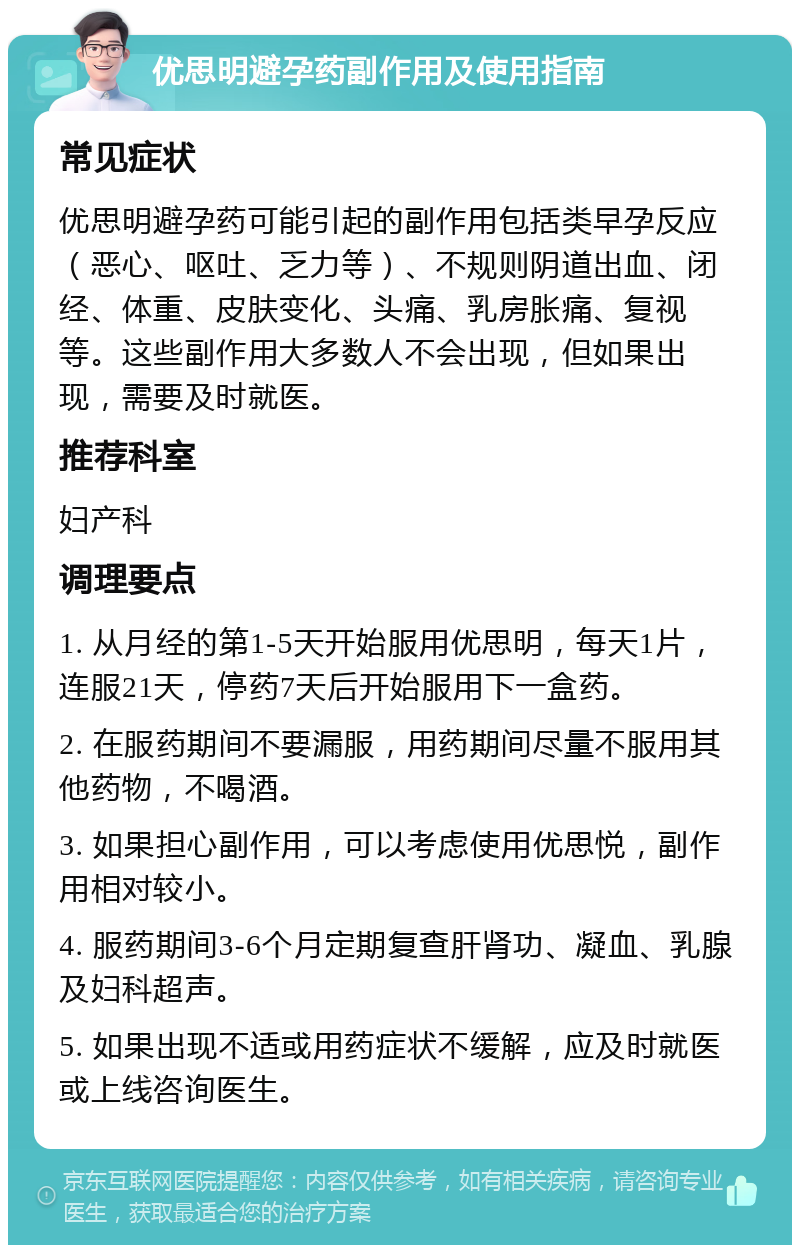 优思明避孕药副作用及使用指南 常见症状 优思明避孕药可能引起的副作用包括类早孕反应（恶心、呕吐、乏力等）、不规则阴道出血、闭经、体重、皮肤变化、头痛、乳房胀痛、复视等。这些副作用大多数人不会出现，但如果出现，需要及时就医。 推荐科室 妇产科 调理要点 1. 从月经的第1-5天开始服用优思明，每天1片，连服21天，停药7天后开始服用下一盒药。 2. 在服药期间不要漏服，用药期间尽量不服用其他药物，不喝酒。 3. 如果担心副作用，可以考虑使用优思悦，副作用相对较小。 4. 服药期间3-6个月定期复查肝肾功、凝血、乳腺及妇科超声。 5. 如果出现不适或用药症状不缓解，应及时就医或上线咨询医生。