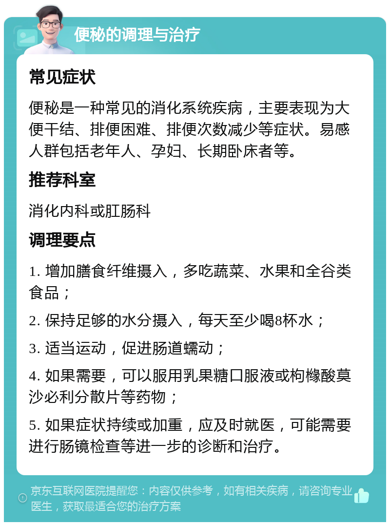 便秘的调理与治疗 常见症状 便秘是一种常见的消化系统疾病，主要表现为大便干结、排便困难、排便次数减少等症状。易感人群包括老年人、孕妇、长期卧床者等。 推荐科室 消化内科或肛肠科 调理要点 1. 增加膳食纤维摄入，多吃蔬菜、水果和全谷类食品； 2. 保持足够的水分摄入，每天至少喝8杯水； 3. 适当运动，促进肠道蠕动； 4. 如果需要，可以服用乳果糖口服液或枸橼酸莫沙必利分散片等药物； 5. 如果症状持续或加重，应及时就医，可能需要进行肠镜检查等进一步的诊断和治疗。