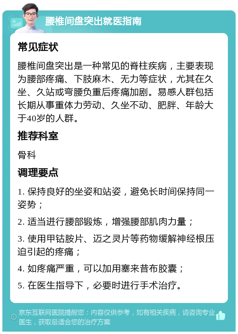 腰椎间盘突出就医指南 常见症状 腰椎间盘突出是一种常见的脊柱疾病，主要表现为腰部疼痛、下肢麻木、无力等症状，尤其在久坐、久站或弯腰负重后疼痛加剧。易感人群包括长期从事重体力劳动、久坐不动、肥胖、年龄大于40岁的人群。 推荐科室 骨科 调理要点 1. 保持良好的坐姿和站姿，避免长时间保持同一姿势； 2. 适当进行腰部锻炼，增强腰部肌肉力量； 3. 使用甲钴胺片、迈之灵片等药物缓解神经根压迫引起的疼痛； 4. 如疼痛严重，可以加用塞来昔布胶囊； 5. 在医生指导下，必要时进行手术治疗。