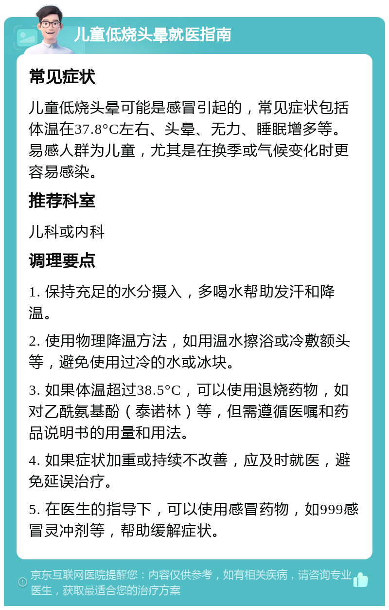 儿童低烧头晕就医指南 常见症状 儿童低烧头晕可能是感冒引起的，常见症状包括体温在37.8°C左右、头晕、无力、睡眠增多等。易感人群为儿童，尤其是在换季或气候变化时更容易感染。 推荐科室 儿科或内科 调理要点 1. 保持充足的水分摄入，多喝水帮助发汗和降温。 2. 使用物理降温方法，如用温水擦浴或冷敷额头等，避免使用过冷的水或冰块。 3. 如果体温超过38.5°C，可以使用退烧药物，如对乙酰氨基酚（泰诺林）等，但需遵循医嘱和药品说明书的用量和用法。 4. 如果症状加重或持续不改善，应及时就医，避免延误治疗。 5. 在医生的指导下，可以使用感冒药物，如999感冒灵冲剂等，帮助缓解症状。