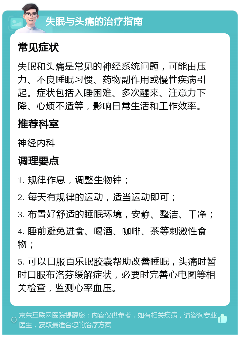 失眠与头痛的治疗指南 常见症状 失眠和头痛是常见的神经系统问题，可能由压力、不良睡眠习惯、药物副作用或慢性疾病引起。症状包括入睡困难、多次醒来、注意力下降、心烦不适等，影响日常生活和工作效率。 推荐科室 神经内科 调理要点 1. 规律作息，调整生物钟； 2. 每天有规律的运动，适当运动即可； 3. 布置好舒适的睡眠环境，安静、整洁、干净； 4. 睡前避免进食、喝酒、咖啡、茶等刺激性食物； 5. 可以口服百乐眠胶囊帮助改善睡眠，头痛时暂时口服布洛芬缓解症状，必要时完善心电图等相关检查，监测心率血压。