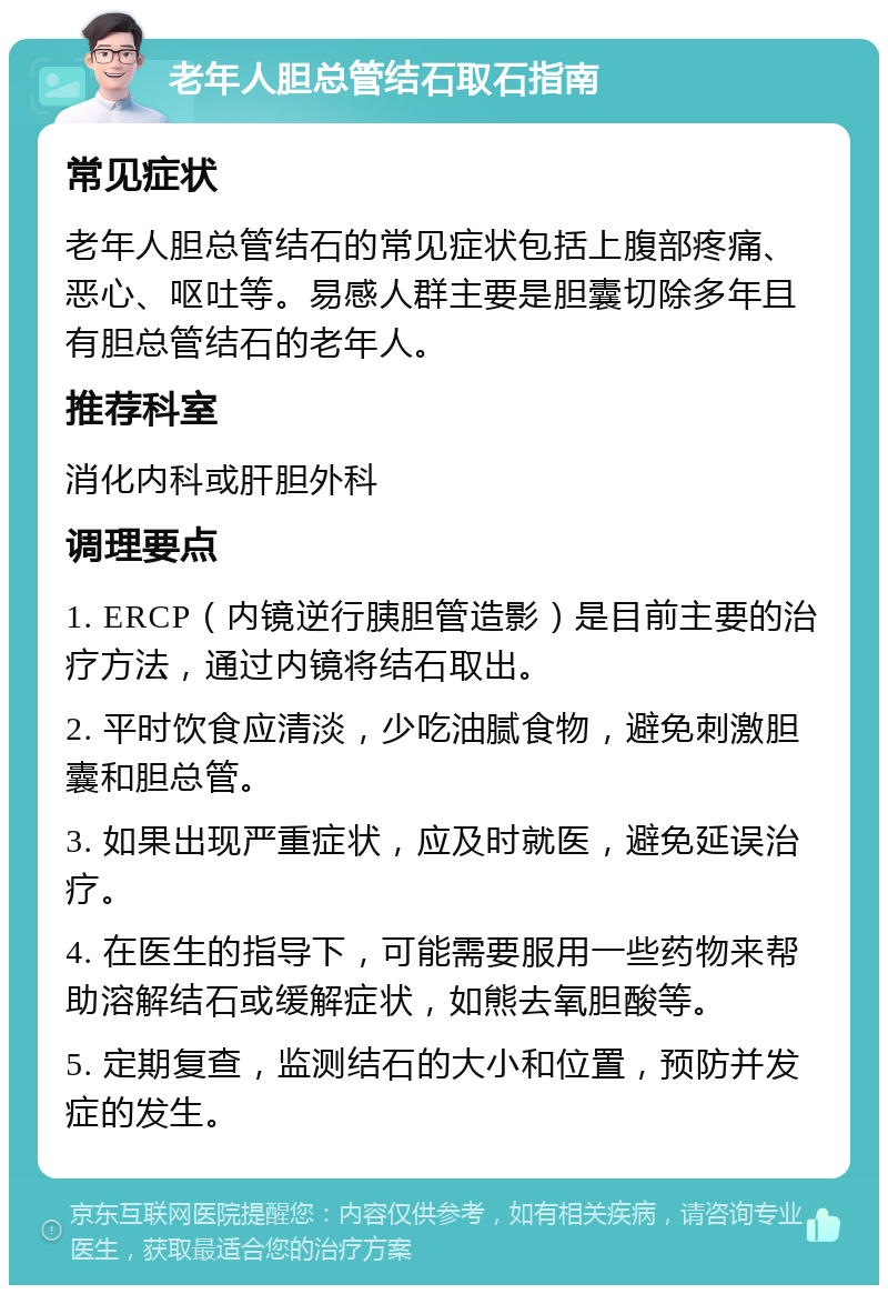 老年人胆总管结石取石指南 常见症状 老年人胆总管结石的常见症状包括上腹部疼痛、恶心、呕吐等。易感人群主要是胆囊切除多年且有胆总管结石的老年人。 推荐科室 消化内科或肝胆外科 调理要点 1. ERCP（内镜逆行胰胆管造影）是目前主要的治疗方法，通过内镜将结石取出。 2. 平时饮食应清淡，少吃油腻食物，避免刺激胆囊和胆总管。 3. 如果出现严重症状，应及时就医，避免延误治疗。 4. 在医生的指导下，可能需要服用一些药物来帮助溶解结石或缓解症状，如熊去氧胆酸等。 5. 定期复查，监测结石的大小和位置，预防并发症的发生。