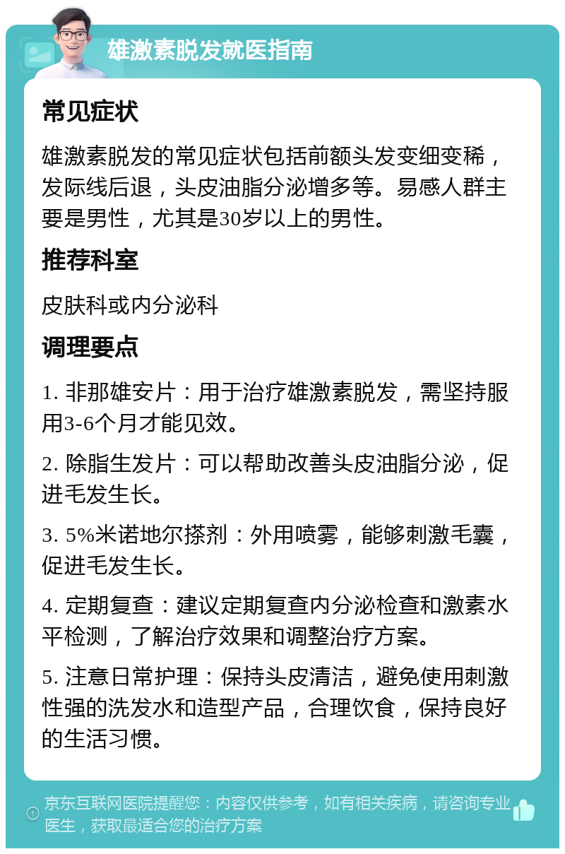 雄激素脱发就医指南 常见症状 雄激素脱发的常见症状包括前额头发变细变稀，发际线后退，头皮油脂分泌增多等。易感人群主要是男性，尤其是30岁以上的男性。 推荐科室 皮肤科或内分泌科 调理要点 1. 非那雄安片：用于治疗雄激素脱发，需坚持服用3-6个月才能见效。 2. 除脂生发片：可以帮助改善头皮油脂分泌，促进毛发生长。 3. 5%米诺地尔搽剂：外用喷雾，能够刺激毛囊，促进毛发生长。 4. 定期复查：建议定期复查内分泌检查和激素水平检测，了解治疗效果和调整治疗方案。 5. 注意日常护理：保持头皮清洁，避免使用刺激性强的洗发水和造型产品，合理饮食，保持良好的生活习惯。