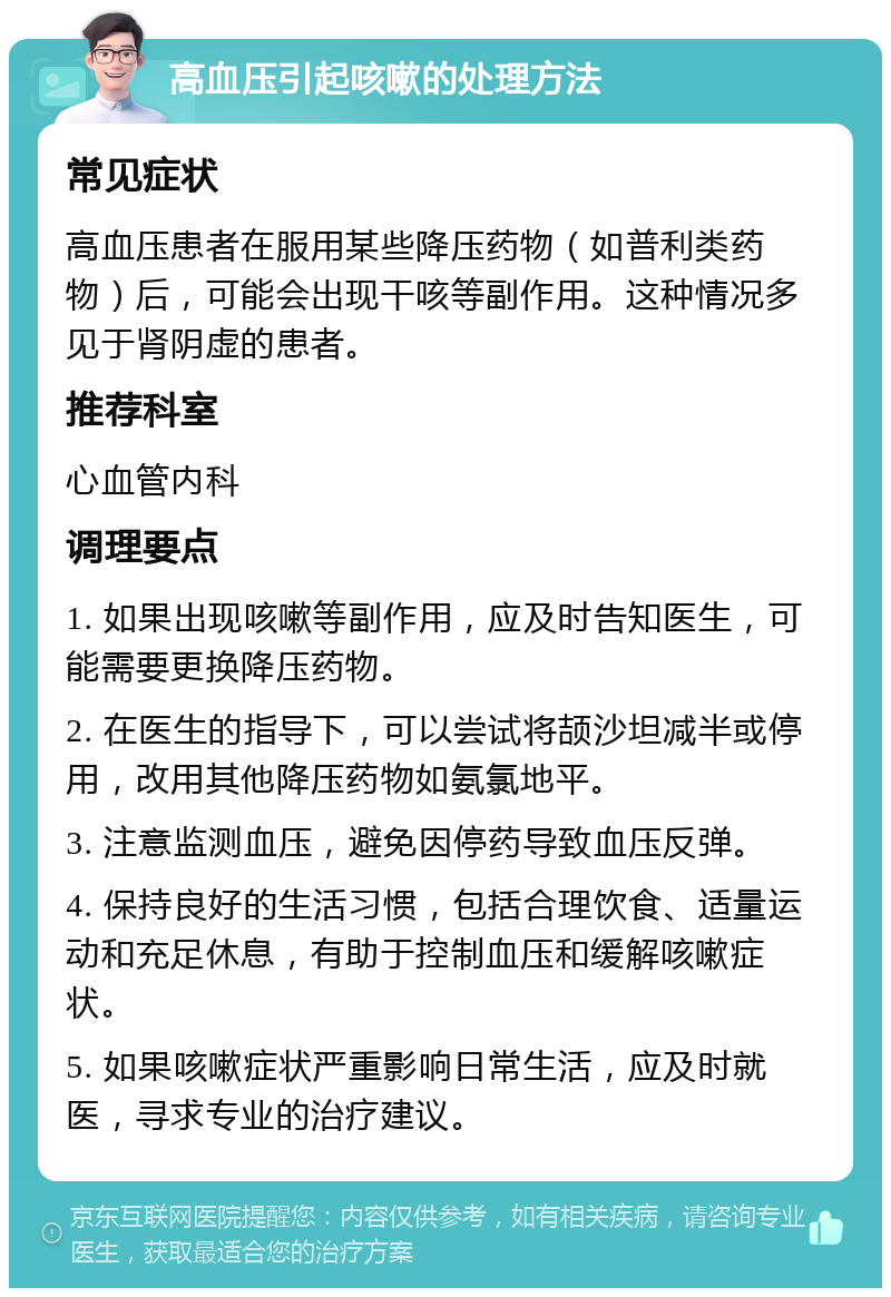 高血压引起咳嗽的处理方法 常见症状 高血压患者在服用某些降压药物（如普利类药物）后，可能会出现干咳等副作用。这种情况多见于肾阴虚的患者。 推荐科室 心血管内科 调理要点 1. 如果出现咳嗽等副作用，应及时告知医生，可能需要更换降压药物。 2. 在医生的指导下，可以尝试将颉沙坦减半或停用，改用其他降压药物如氨氯地平。 3. 注意监测血压，避免因停药导致血压反弹。 4. 保持良好的生活习惯，包括合理饮食、适量运动和充足休息，有助于控制血压和缓解咳嗽症状。 5. 如果咳嗽症状严重影响日常生活，应及时就医，寻求专业的治疗建议。