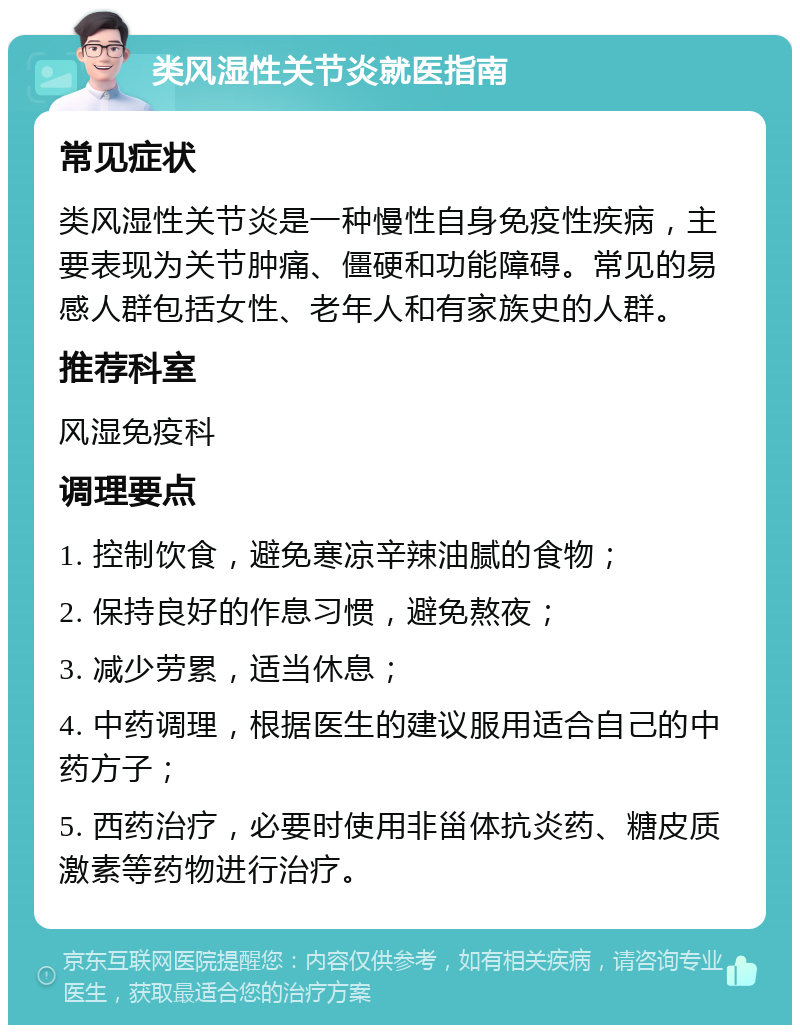 类风湿性关节炎就医指南 常见症状 类风湿性关节炎是一种慢性自身免疫性疾病，主要表现为关节肿痛、僵硬和功能障碍。常见的易感人群包括女性、老年人和有家族史的人群。 推荐科室 风湿免疫科 调理要点 1. 控制饮食，避免寒凉辛辣油腻的食物； 2. 保持良好的作息习惯，避免熬夜； 3. 减少劳累，适当休息； 4. 中药调理，根据医生的建议服用适合自己的中药方子； 5. 西药治疗，必要时使用非甾体抗炎药、糖皮质激素等药物进行治疗。