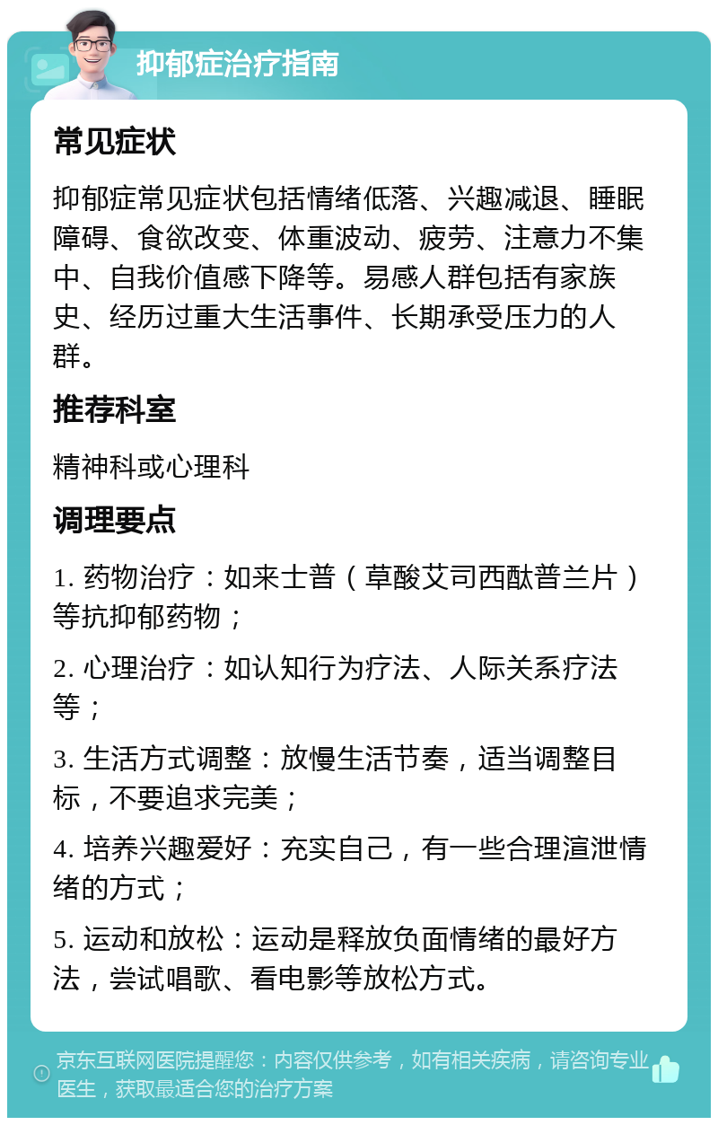 抑郁症治疗指南 常见症状 抑郁症常见症状包括情绪低落、兴趣减退、睡眠障碍、食欲改变、体重波动、疲劳、注意力不集中、自我价值感下降等。易感人群包括有家族史、经历过重大生活事件、长期承受压力的人群。 推荐科室 精神科或心理科 调理要点 1. 药物治疗：如来士普（草酸艾司西酞普兰片）等抗抑郁药物； 2. 心理治疗：如认知行为疗法、人际关系疗法等； 3. 生活方式调整：放慢生活节奏，适当调整目标，不要追求完美； 4. 培养兴趣爱好：充实自己，有一些合理渲泄情绪的方式； 5. 运动和放松：运动是释放负面情绪的最好方法，尝试唱歌、看电影等放松方式。