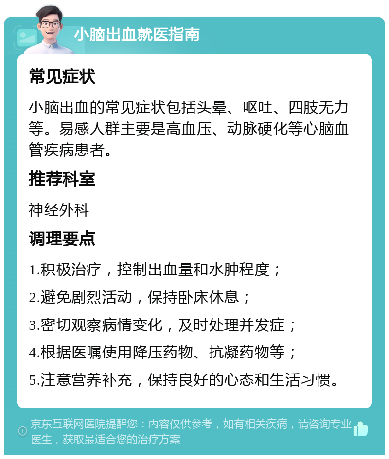 小脑出血就医指南 常见症状 小脑出血的常见症状包括头晕、呕吐、四肢无力等。易感人群主要是高血压、动脉硬化等心脑血管疾病患者。 推荐科室 神经外科 调理要点 1.积极治疗，控制出血量和水肿程度； 2.避免剧烈活动，保持卧床休息； 3.密切观察病情变化，及时处理并发症； 4.根据医嘱使用降压药物、抗凝药物等； 5.注意营养补充，保持良好的心态和生活习惯。