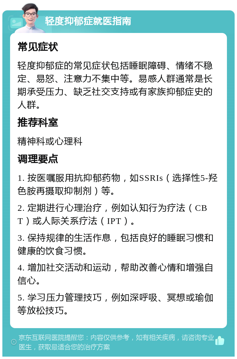 轻度抑郁症就医指南 常见症状 轻度抑郁症的常见症状包括睡眠障碍、情绪不稳定、易怒、注意力不集中等。易感人群通常是长期承受压力、缺乏社交支持或有家族抑郁症史的人群。 推荐科室 精神科或心理科 调理要点 1. 按医嘱服用抗抑郁药物，如SSRIs（选择性5-羟色胺再摄取抑制剂）等。 2. 定期进行心理治疗，例如认知行为疗法（CBT）或人际关系疗法（IPT）。 3. 保持规律的生活作息，包括良好的睡眠习惯和健康的饮食习惯。 4. 增加社交活动和运动，帮助改善心情和增强自信心。 5. 学习压力管理技巧，例如深呼吸、冥想或瑜伽等放松技巧。