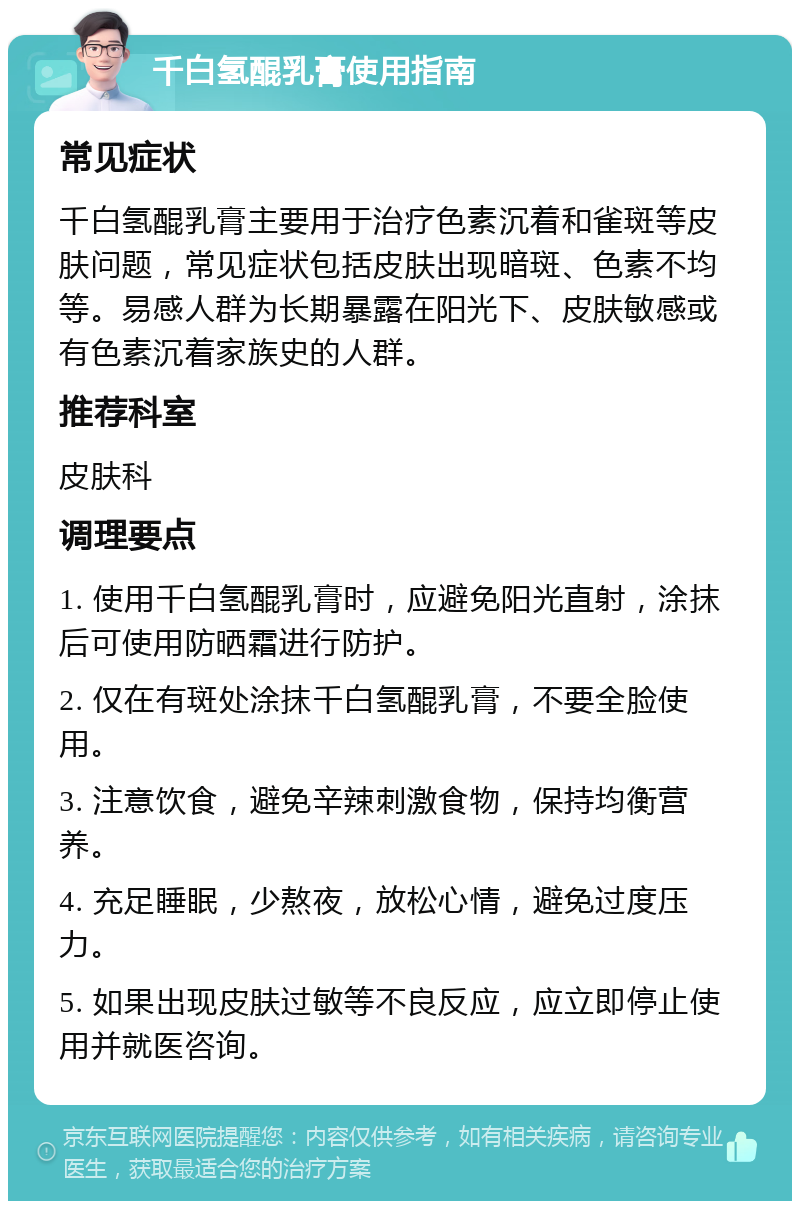 千白氢醌乳膏使用指南 常见症状 千白氢醌乳膏主要用于治疗色素沉着和雀斑等皮肤问题，常见症状包括皮肤出现暗斑、色素不均等。易感人群为长期暴露在阳光下、皮肤敏感或有色素沉着家族史的人群。 推荐科室 皮肤科 调理要点 1. 使用千白氢醌乳膏时，应避免阳光直射，涂抹后可使用防晒霜进行防护。 2. 仅在有斑处涂抹千白氢醌乳膏，不要全脸使用。 3. 注意饮食，避免辛辣刺激食物，保持均衡营养。 4. 充足睡眠，少熬夜，放松心情，避免过度压力。 5. 如果出现皮肤过敏等不良反应，应立即停止使用并就医咨询。