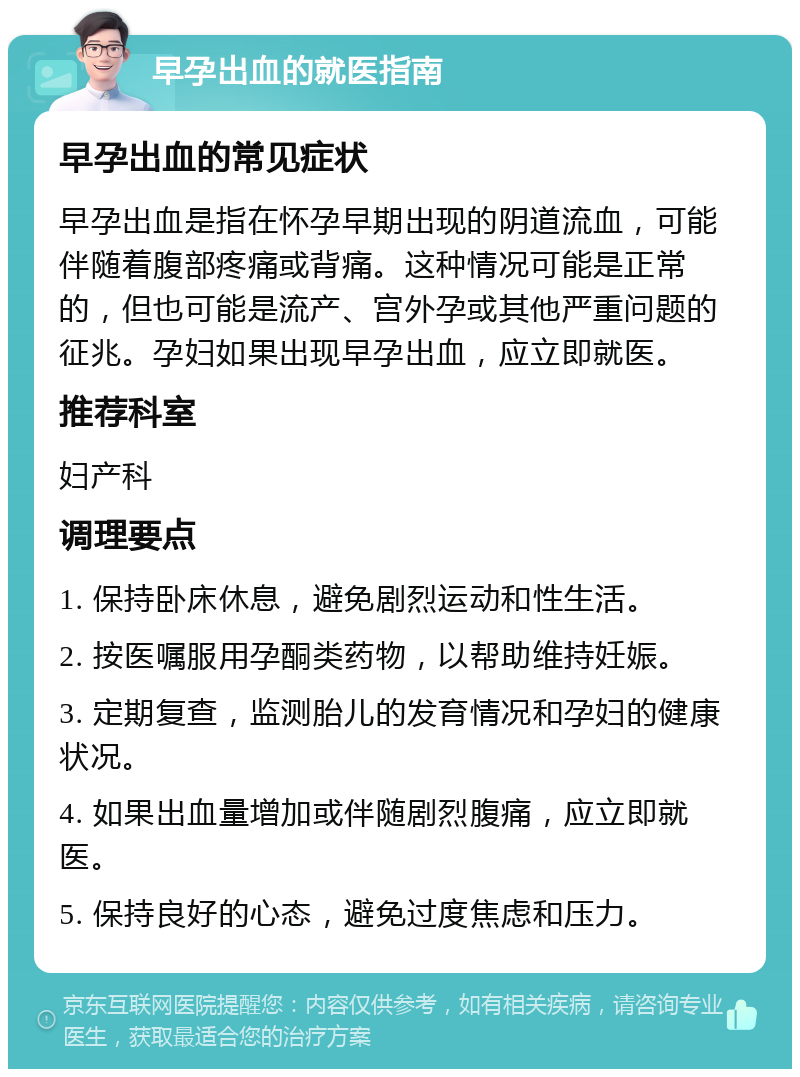 早孕出血的就医指南 早孕出血的常见症状 早孕出血是指在怀孕早期出现的阴道流血，可能伴随着腹部疼痛或背痛。这种情况可能是正常的，但也可能是流产、宫外孕或其他严重问题的征兆。孕妇如果出现早孕出血，应立即就医。 推荐科室 妇产科 调理要点 1. 保持卧床休息，避免剧烈运动和性生活。 2. 按医嘱服用孕酮类药物，以帮助维持妊娠。 3. 定期复查，监测胎儿的发育情况和孕妇的健康状况。 4. 如果出血量增加或伴随剧烈腹痛，应立即就医。 5. 保持良好的心态，避免过度焦虑和压力。