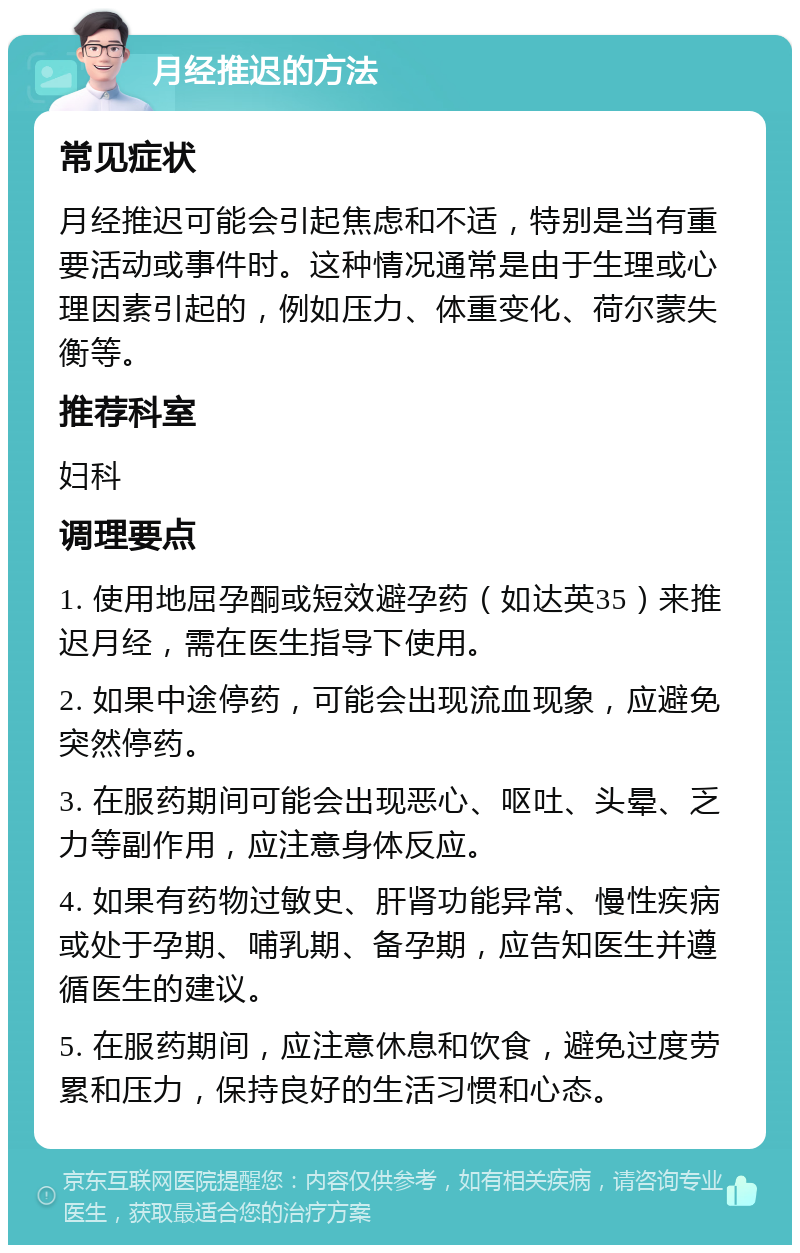 月经推迟的方法 常见症状 月经推迟可能会引起焦虑和不适，特别是当有重要活动或事件时。这种情况通常是由于生理或心理因素引起的，例如压力、体重变化、荷尔蒙失衡等。 推荐科室 妇科 调理要点 1. 使用地屈孕酮或短效避孕药（如达英35）来推迟月经，需在医生指导下使用。 2. 如果中途停药，可能会出现流血现象，应避免突然停药。 3. 在服药期间可能会出现恶心、呕吐、头晕、乏力等副作用，应注意身体反应。 4. 如果有药物过敏史、肝肾功能异常、慢性疾病或处于孕期、哺乳期、备孕期，应告知医生并遵循医生的建议。 5. 在服药期间，应注意休息和饮食，避免过度劳累和压力，保持良好的生活习惯和心态。