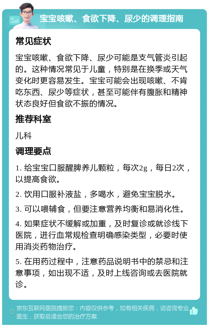 宝宝咳嗽、食欲下降、尿少的调理指南 常见症状 宝宝咳嗽、食欲下降、尿少可能是支气管炎引起的。这种情况常见于儿童，特别是在换季或天气变化时更容易发生。宝宝可能会出现咳嗽、不肯吃东西、尿少等症状，甚至可能伴有腹胀和精神状态良好但食欲不振的情况。 推荐科室 儿科 调理要点 1. 给宝宝口服醒脾养儿颗粒，每次2g，每日2次，以提高食欲。 2. 饮用口服补液盐，多喝水，避免宝宝脱水。 3. 可以喂辅食，但要注意营养均衡和易消化性。 4. 如果症状不缓解或加重，及时复诊或就诊线下医院，进行血常规检查明确感染类型，必要时使用消炎药物治疗。 5. 在用药过程中，注意药品说明书中的禁忌和注意事项，如出现不适，及时上线咨询或去医院就诊。