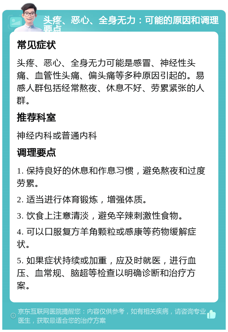 头疼、恶心、全身无力：可能的原因和调理要点 常见症状 头疼、恶心、全身无力可能是感冒、神经性头痛、血管性头痛、偏头痛等多种原因引起的。易感人群包括经常熬夜、休息不好、劳累紧张的人群。 推荐科室 神经内科或普通内科 调理要点 1. 保持良好的休息和作息习惯，避免熬夜和过度劳累。 2. 适当进行体育锻炼，增强体质。 3. 饮食上注意清淡，避免辛辣刺激性食物。 4. 可以口服复方羊角颗粒或感康等药物缓解症状。 5. 如果症状持续或加重，应及时就医，进行血压、血常规、脑超等检查以明确诊断和治疗方案。