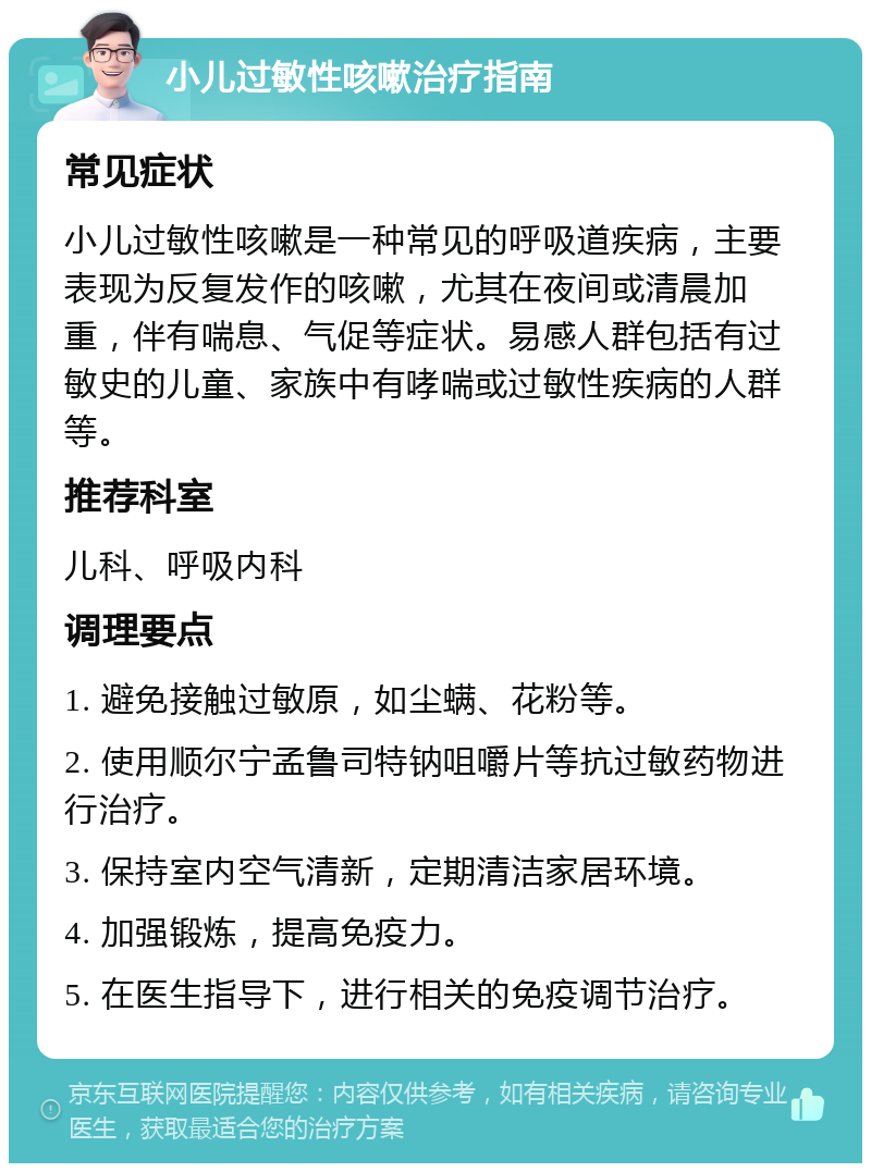 小儿过敏性咳嗽治疗指南 常见症状 小儿过敏性咳嗽是一种常见的呼吸道疾病，主要表现为反复发作的咳嗽，尤其在夜间或清晨加重，伴有喘息、气促等症状。易感人群包括有过敏史的儿童、家族中有哮喘或过敏性疾病的人群等。 推荐科室 儿科、呼吸内科 调理要点 1. 避免接触过敏原，如尘螨、花粉等。 2. 使用顺尔宁孟鲁司特钠咀嚼片等抗过敏药物进行治疗。 3. 保持室内空气清新，定期清洁家居环境。 4. 加强锻炼，提高免疫力。 5. 在医生指导下，进行相关的免疫调节治疗。