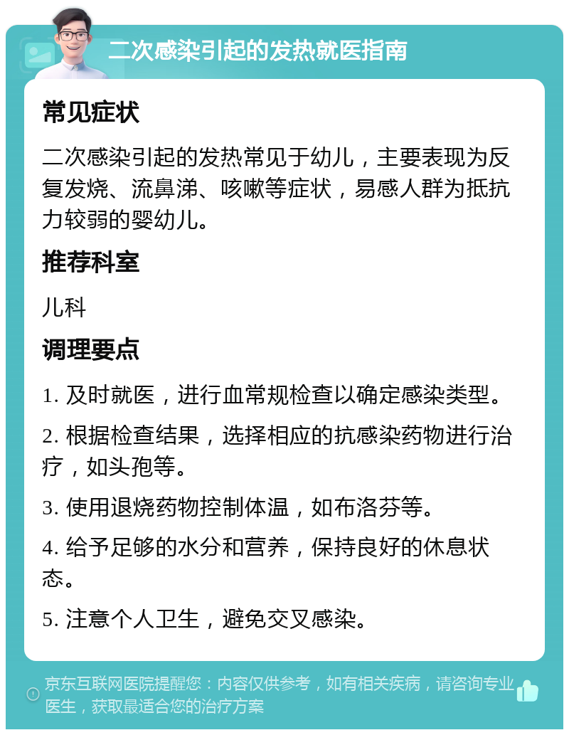 二次感染引起的发热就医指南 常见症状 二次感染引起的发热常见于幼儿，主要表现为反复发烧、流鼻涕、咳嗽等症状，易感人群为抵抗力较弱的婴幼儿。 推荐科室 儿科 调理要点 1. 及时就医，进行血常规检查以确定感染类型。 2. 根据检查结果，选择相应的抗感染药物进行治疗，如头孢等。 3. 使用退烧药物控制体温，如布洛芬等。 4. 给予足够的水分和营养，保持良好的休息状态。 5. 注意个人卫生，避免交叉感染。