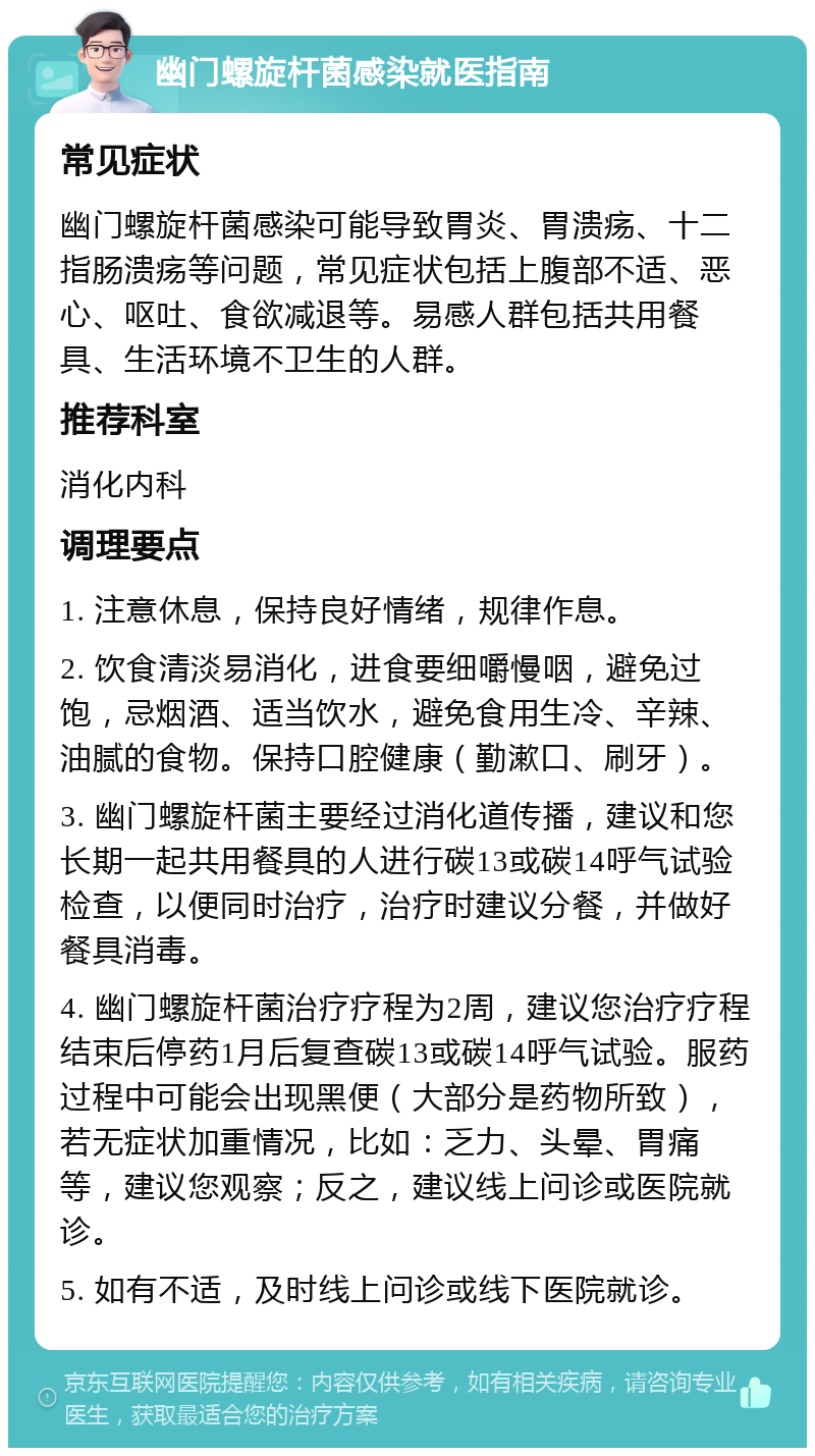 幽门螺旋杆菌感染就医指南 常见症状 幽门螺旋杆菌感染可能导致胃炎、胃溃疡、十二指肠溃疡等问题，常见症状包括上腹部不适、恶心、呕吐、食欲减退等。易感人群包括共用餐具、生活环境不卫生的人群。 推荐科室 消化内科 调理要点 1. 注意休息，保持良好情绪，规律作息。 2. 饮食清淡易消化，进食要细嚼慢咽，避免过饱，忌烟酒、适当饮水，避免食用生冷、辛辣、油腻的食物。保持口腔健康（勤漱口、刷牙）。 3. 幽门螺旋杆菌主要经过消化道传播，建议和您长期一起共用餐具的人进行碳13或碳14呼气试验检查，以便同时治疗，治疗时建议分餐，并做好餐具消毒。 4. 幽门螺旋杆菌治疗疗程为2周，建议您治疗疗程结束后停药1月后复查碳13或碳14呼气试验。服药过程中可能会出现黑便（大部分是药物所致），若无症状加重情况，比如：乏力、头晕、胃痛等，建议您观察；反之，建议线上问诊或医院就诊。 5. 如有不适，及时线上问诊或线下医院就诊。