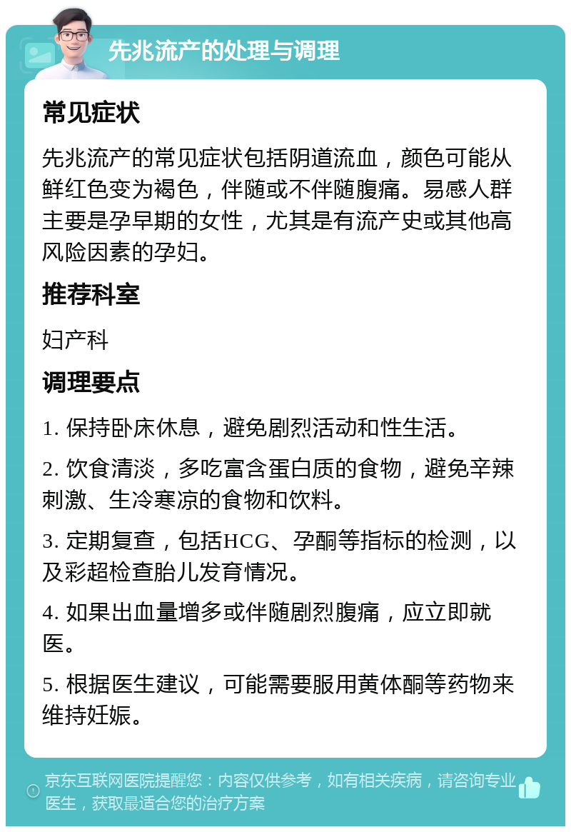 先兆流产的处理与调理 常见症状 先兆流产的常见症状包括阴道流血，颜色可能从鲜红色变为褐色，伴随或不伴随腹痛。易感人群主要是孕早期的女性，尤其是有流产史或其他高风险因素的孕妇。 推荐科室 妇产科 调理要点 1. 保持卧床休息，避免剧烈活动和性生活。 2. 饮食清淡，多吃富含蛋白质的食物，避免辛辣刺激、生冷寒凉的食物和饮料。 3. 定期复查，包括HCG、孕酮等指标的检测，以及彩超检查胎儿发育情况。 4. 如果出血量增多或伴随剧烈腹痛，应立即就医。 5. 根据医生建议，可能需要服用黄体酮等药物来维持妊娠。