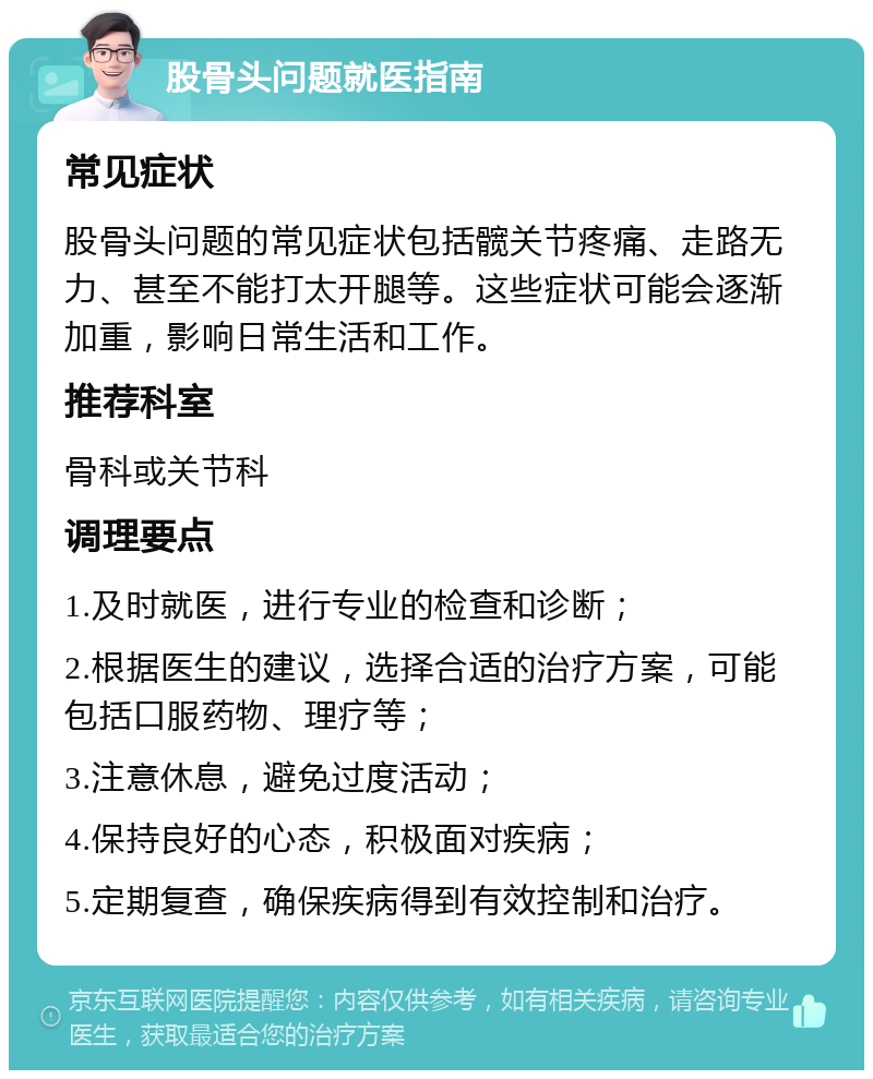 股骨头问题就医指南 常见症状 股骨头问题的常见症状包括髋关节疼痛、走路无力、甚至不能打太开腿等。这些症状可能会逐渐加重，影响日常生活和工作。 推荐科室 骨科或关节科 调理要点 1.及时就医，进行专业的检查和诊断； 2.根据医生的建议，选择合适的治疗方案，可能包括口服药物、理疗等； 3.注意休息，避免过度活动； 4.保持良好的心态，积极面对疾病； 5.定期复查，确保疾病得到有效控制和治疗。