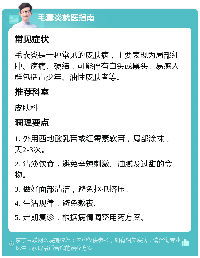 毛囊炎就医指南 常见症状 毛囊炎是一种常见的皮肤病，主要表现为局部红肿、疼痛、硬结，可能伴有白头或黑头。易感人群包括青少年、油性皮肤者等。 推荐科室 皮肤科 调理要点 1. 外用西地酸乳膏或红霉素软膏，局部涂抹，一天2-3次。 2. 清淡饮食，避免辛辣刺激、油腻及过甜的食物。 3. 做好面部清洁，避免抠抓挤压。 4. 生活规律，避免熬夜。 5. 定期复诊，根据病情调整用药方案。