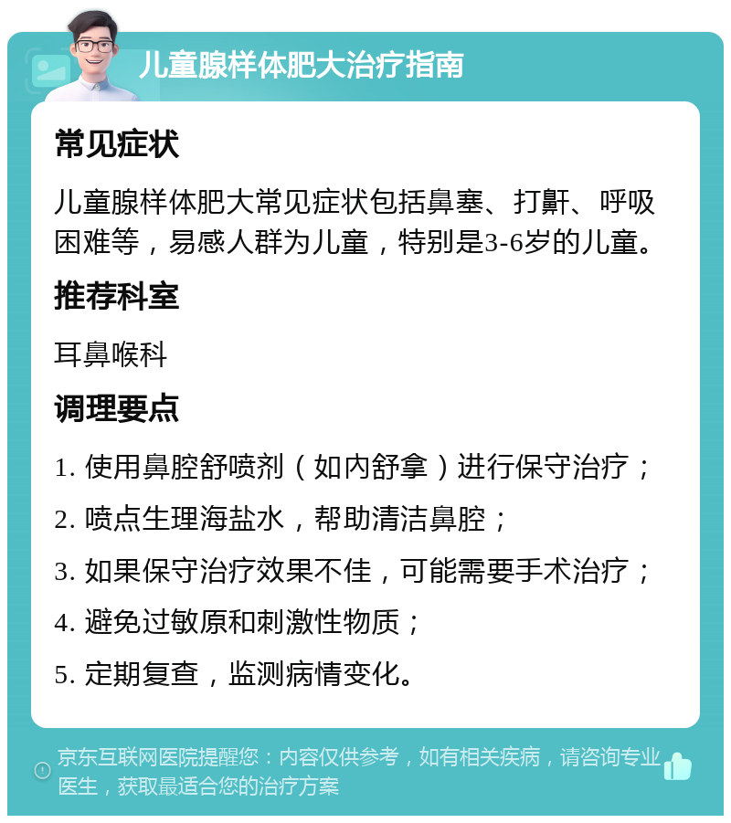 儿童腺样体肥大治疗指南 常见症状 儿童腺样体肥大常见症状包括鼻塞、打鼾、呼吸困难等，易感人群为儿童，特别是3-6岁的儿童。 推荐科室 耳鼻喉科 调理要点 1. 使用鼻腔舒喷剂（如內舒拿）进行保守治疗； 2. 喷点生理海盐水，帮助清洁鼻腔； 3. 如果保守治疗效果不佳，可能需要手术治疗； 4. 避免过敏原和刺激性物质； 5. 定期复查，监测病情变化。