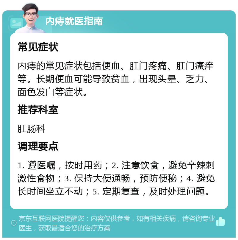 内痔就医指南 常见症状 内痔的常见症状包括便血、肛门疼痛、肛门瘙痒等。长期便血可能导致贫血，出现头晕、乏力、面色发白等症状。 推荐科室 肛肠科 调理要点 1. 遵医嘱，按时用药；2. 注意饮食，避免辛辣刺激性食物；3. 保持大便通畅，预防便秘；4. 避免长时间坐立不动；5. 定期复查，及时处理问题。