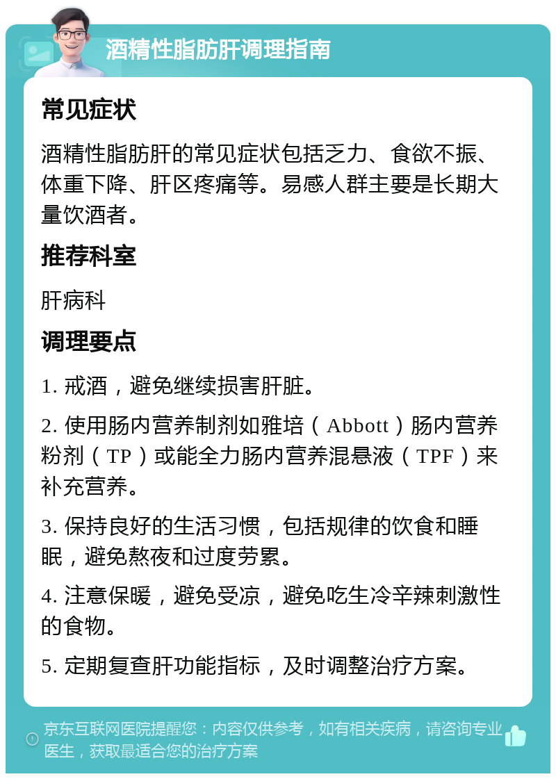 酒精性脂肪肝调理指南 常见症状 酒精性脂肪肝的常见症状包括乏力、食欲不振、体重下降、肝区疼痛等。易感人群主要是长期大量饮酒者。 推荐科室 肝病科 调理要点 1. 戒酒，避免继续损害肝脏。 2. 使用肠内营养制剂如雅培（Abbott）肠内营养粉剂（TP）或能全力肠内营养混悬液（TPF）来补充营养。 3. 保持良好的生活习惯，包括规律的饮食和睡眠，避免熬夜和过度劳累。 4. 注意保暖，避免受凉，避免吃生冷辛辣刺激性的食物。 5. 定期复查肝功能指标，及时调整治疗方案。