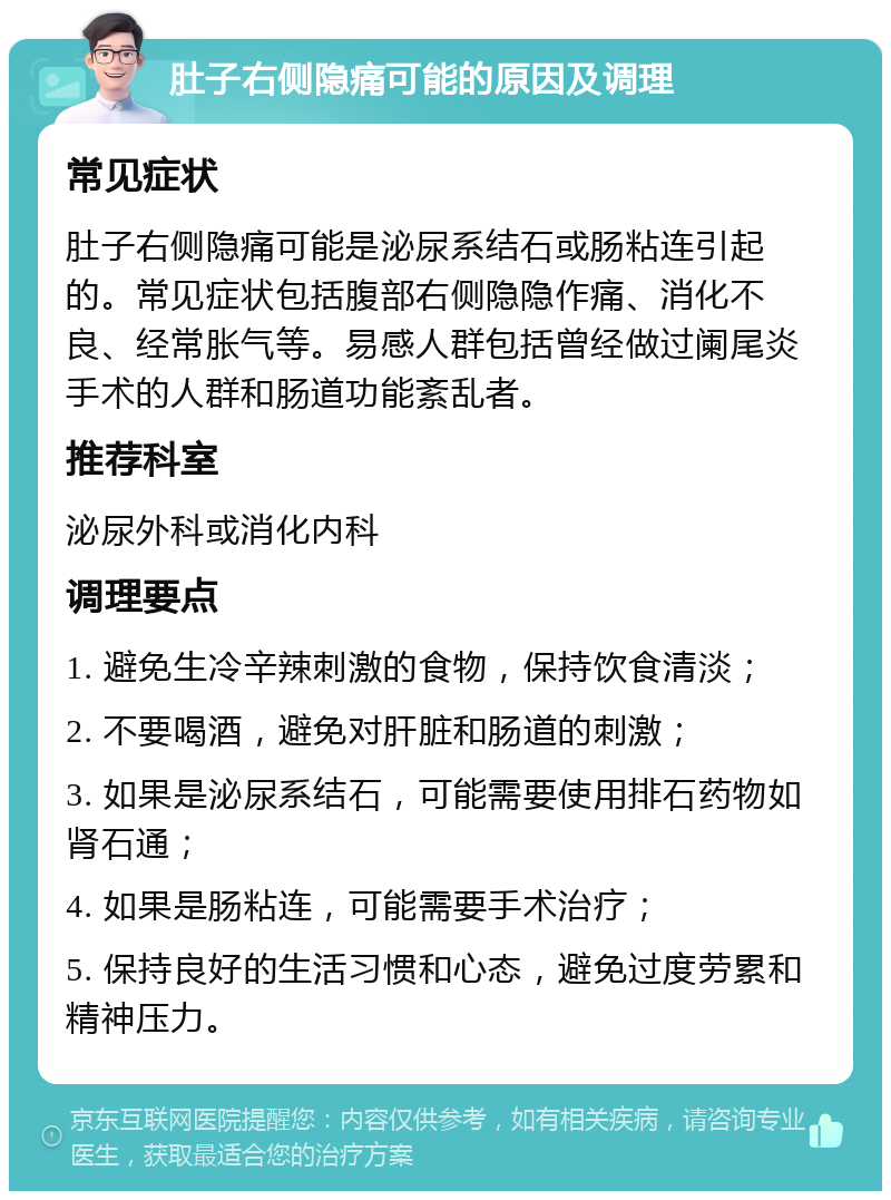 肚子右侧隐痛可能的原因及调理 常见症状 肚子右侧隐痛可能是泌尿系结石或肠粘连引起的。常见症状包括腹部右侧隐隐作痛、消化不良、经常胀气等。易感人群包括曾经做过阑尾炎手术的人群和肠道功能紊乱者。 推荐科室 泌尿外科或消化内科 调理要点 1. 避免生冷辛辣刺激的食物，保持饮食清淡； 2. 不要喝酒，避免对肝脏和肠道的刺激； 3. 如果是泌尿系结石，可能需要使用排石药物如肾石通； 4. 如果是肠粘连，可能需要手术治疗； 5. 保持良好的生活习惯和心态，避免过度劳累和精神压力。